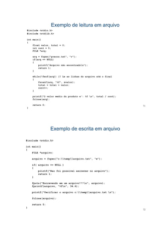 Exemplo de leitura em arquivoExemplo de leitura em arquivo
#include <stdio.h>
#include <stdlib.h>
int main()
{{
float valor, total = 0;
int cont = 0;
FILE *arq;
arq = fopen("precos.txt", "r");
if(arq == NULL)
{
printf(“Arquivo não encontradon");p ( q )
return 1;
}
while(!feof(arq)) // Le as linhas do arquivo até o finalq q
{
fscanf(arq, "%f", &valor);
total = total + valor;
cont++;
}
printf("O valor medio do produto e': %f n", total / cont);
fclose(arq);
71
q
return 0;
}
Exemplo de escrita em arquivoExemplo de escrita em arquivo
#include <stdio.h>
int main()int main()
{
FILE *arquivo;
arquivo = fopen("c:temparquivo txt" “w");arquivo = fopen("c:temparquivo.txt", “w");
if( arquivo == NULL )
{
printf("Nao foi possivel escrever no arquivo");
return 1;
}
fputs("Escrevendo em um arquivo!!!n", arquivo);
fprintf(arquivo, "%fn", 34.6);
printf("Verificar o arquivo c:temparquivo txt n");printf( Verificar o arquivo c:temparquivo.txt n );
fclose(arquivo);
return 0;
72
return 0;
}
 