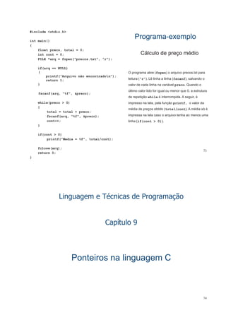 #include <stdio.h>
int main()
{
ProgramaPrograma--exemploexemplo
{
float preco, total = 0;
int cont = 0;
FILE *arq = fopen("precos.txt", "r");
Cálculo de preço médio
if(arq == NULL)
{
printf(“Arquivo não encontradon");
O programa abre (fopen) o arquivo precos.txt para
l it (" ") Lê li h li h (f f) l dreturn 1;
}
fscanf(arq, "%f", &preco);
leitura ("r"). Lê linha a linha (fscanf), salvando o
valor de cada linha na variável preco. Quando o
último valor lido for igual ou menor que 0, a estrutura
fscanf(arq, %f , &preco);
while(preco > 0)
{
de repetição while é interrompida. A seguir, é
impresso na tela, pela função printf, o valor da
média de preços obtido (total/cont). A média só é
total = total + preco;
fscanf(arq, "%f", &preco);
cont++;
}
p ç ( / )
impressa na tela caso o arquivo tenha ao menos uma
linha (if(cont > 0)).
}
if(cont > 0)
printf("Media = %f", total/cont);
73
fclose(arq);
return 0;
}
éLinguagem e Técnicas de Programação
Capítulo 9p
Ponteiros na linguagem CPonteiros na linguagem CPonteiros na linguagem CPonteiros na linguagem C
74
 