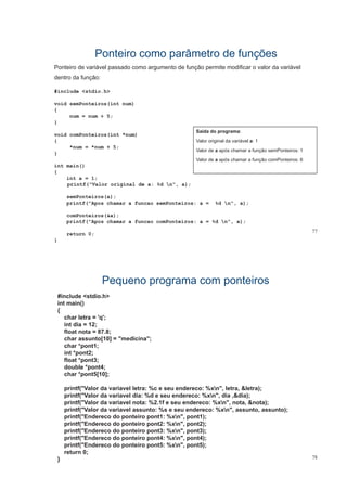 Ponteiro como parâmetro de funçõesPonteiro como parâmetro de funções
Ponteiro de variável passado como argumento de função permite modificar o valor da variávelp g ç p
dentro da função:
#include <stdio.h>
void semPonteiros(int num)
{
num = num + 5;
}
void comPonteiros(int *num)
{
Saída do programa:
Valor original da variável a: 1
*num = *num + 5;
}
int main()
Valor de a após chamar a função semPonteiros: 1
Valor de a após chamar a função comPonteiros: 6
{
int a = 1;
printf("Valor original de a: %d n", a);
semPonteiros(a);
printf("Apos chamar a funcao semPonteiros: a = %d n", a);
comPonteiros(&a);
77
printf("Apos chamar a funcao comPonteiros: a = %d n", a);
return 0;
}
Pequeno programa com ponteirosPequeno programa com ponteiros
#include <stdio h>#include <stdio.h>
int main()
{
char letra = 'q';
int dia = 12;
float nota = 87.8;
char assunto[10] = "medicina";
char *pont1;char pont1;
int *pont2;
float *pont3;
double *pont4;
char *pont5[10];
printf("Valor da variavel letra: %c e seu endereco: %xn", letra, &letra);
printf("Valor da variavel dia: %d e seu endereco: %xn" dia &dia);printf( Valor da variavel dia: %d e seu endereco: %xn , dia ,&dia);
printf("Valor da variavel nota: %2.1f e seu endereco: %xn", nota, &nota);
printf("Valor da variavel assunto: %s e seu endereco: %xn", assunto, assunto);
printf("Endereco do ponteiro pont1: %xn", pont1);
printf("Endereco do ponteiro pont2: %xn", pont2);
printf("Endereco do ponteiro pont3: %xn", pont3);
printf("Endereco do ponteiro pont4: %xn", pont4);
printf("Endereco do ponteiro pont5: %xn" pont5);
78
printf( Endereco do ponteiro pont5: %xn , pont5);
return 0;
}
 