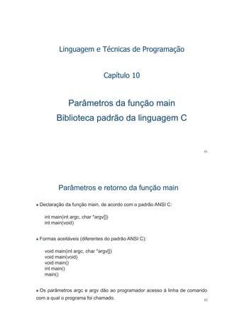 éLinguagem e Técnicas de Programação
Capítulo 10p
Parâmetros da função mainParâmetros da função main
Biblioteca padrão da linguagem CBiblioteca padrão da linguagem C
81
Parâmetros e retorno da função mainParâmetros e retorno da função main
Declaração da função main, de acordo com o padrão ANSI C:
int main(int argc, char *argv[])
int main(void)
Formas aceitáveis (diferentes do padrão ANSI C):
void main(int argc, char *argv[])
void main(void)( )
void main()
int main()
main()main()
Os parâmetros argc e argv dão ao programador acesso à linha de comando
82
p g g p g
com a qual o programa foi chamado.
 