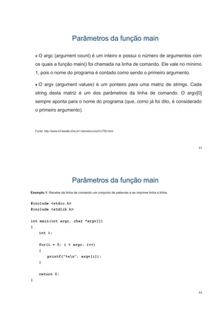 Parâmetros da função mainParâmetros da função main
O argc (argument count) é um inteiro e possui o número de argumentos com
os quais a função main() foi chamada na linha de comando. Ele vale no mínimo
1, pois o nome do programa é contado como sendo o primeiro argumento.
O argv (argument values) é um ponteiro para uma matriz de strings. Cada
string desta matriz é um dos parâmetros da linha de comando O argv[0]string desta matriz é um dos parâmetros da linha de comando. O argv[0]
sempre aponta para o nome do programa (que, como já foi dito, é considerado
i i t )o primeiro argumento).
Fonte: http://www.inf.lasalle.tche.br/~barreto/cursoC/c790.html
83
Parâmetros da função mainParâmetros da função main
Exemplo 1: Recebe da linha de comando um conjunto de palavras e as imprime linha a linha.
#include <stdio.h>
#include <stdlib.h>
int main(int argc char *argv[])int main(int argc, char *argv[])
{
int i;
for(i = 0; i < argc; i++)
{
printf("%sn", argv[i]);
}
return 0;
}
84
 