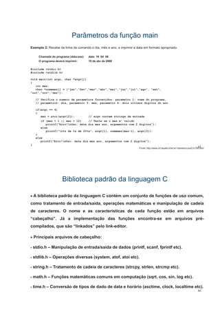 Parâmetros da função mainParâmetros da função main
Exemplo 2: Recebe da linha de comando o dia, mês e ano, e imprimir a data em formato apropriado.
Chamada do programa (data.exe): data 19 04 08
O d á i i i 19 d b d 2008O programa deverá imprimir: 19 de abr de 2008
#include <stdio.h>
#include <stdlib.h>
void main(int argc, char *argv[])
{
int mes;
char *nomemes[] = {“jan",“fev",“mar",“abr",“mai",“jun",“jul",“ago", “set",
“out",“nov",“dez"};
// Verifica o numero de parametros fornecidos: parametro 1: nome do programa,
// parametro2: dia, parametro 3: mes, parametro 4: dois ultimos digitos do ano
if(argc == 4)
{
mes = atoi(argv[2]); // argv contem strings de entrada
if (mes < 1 || mes > 12) // Testa se o mes e' valido
i tf(" ! d t di t 2 di it ")printf("Erro!nUso: data dia mes ano, argumentos com 2 digitos");
else
printf("n%s de %s de 20%s", argv[1], nomemes[mes-1], argv[3]);
}
else
85
printf("Erro!nUso: data dia mes ano, argumentos com 2 digitos");
}
Fonte: http://www.inf.lasalle.tche.br/~barreto/cursoC/c790.html
Biblioteca padrão da linguagem CBiblioteca padrão da linguagem C
A biblioteca padrão da linguagem C contém um conjunto de funções de uso comum,
como tratamento de entrada/saída operações matemáticas e manipulação de cadeiacomo tratamento de entrada/saída, operações matemáticas e manipulação de cadeia
de caracteres. O nome e as características de cada função estão em arquivos
“cabeçalho”. Já a implementação das funções encontra-se em arquivos pré-cabeçalho . Já a implementação das funções encontra se em arquivos pré
compilados, que são “linkados” pelo link-editor.
P i i i i d b lhPrincipais arquivos de cabeçalho:
• stdio.h – Manipulação de entrada/saída de dados (printf, scanf, fprintf etc).
• stdlib.h – Operações diversas (system, atof, atoi etc).
• string h – Tratamento de cadeia de caracteres (strcpy strlen strcmp etc)• string.h – Tratamento de cadeia de caracteres (strcpy, strlen, strcmp etc).
• math.h – Funções matemáticas comuns em computação (sqrt, cos, sin, log etc).
86
• time.h – Conversão de tipos de dado de data e horário (asctime, clock, localtime etc).
 