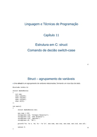 Linguagem e Técnicas de Programação
Capítulo 11
Estrutura em C: structEstrutura em C: struct
Comando de decião switchComando de decião switch--casecase
87
StructStruct –– agrupamento de variáveisagrupamento de variáveis
Uma struct é um agrupamento de variáveis relacionadas, formando um novo tipo de dado.
#include <stdio.h>
struct dadosEscola
{
int num;
char nom[20];[ ]
char rua[50];
char cid[80];
char uf[3];
};}
int main()
{
struct dadosEscola esc;
esc.num = 152;
strcpy(esc.nom, "Colegio Brasilia");
strcpy(esc.rua, "Rua Atibaia");py
strcpy(esc.cid, "Recife");
strcpy(esc.uf, "PE");
printf("%s: %s n. %d, %s - %s n", esc.nom, esc.rua, esc.num, esc.cid, esc.uf);
88
p
return 0;
}
 
