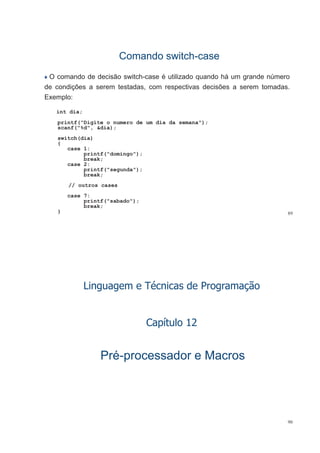 Comando switchComando switch--casecase
O comando de decisão switch-case é utilizado quando há um grande número
de condições a serem testadas com respectivas decisões a serem tomadasde condições a serem testadas, com respectivas decisões a serem tomadas.
Exemplo:
i t diint dia;
printf("Digite o numero de um dia da semana");
scanf("%d", &dia);
switch(dia)
{
case 1:
printf("domingo");p g
break;
case 2:
printf("segunda");
break;
// outros cases
case 7:
printf("sabado");
89
printf( sabado );
break;
}
Linguagem e Técnicas de Programação
C ít l 12Capítulo 12
PréPré--processador e Macrosprocessador e Macros
90
 