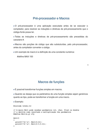 PréPré--processador e Macrosprocessador e Macrospp
O pré-processador é uma aplicação executada antes de se executar op p p ç
compilador, para resolver as instuções e diretivas de pré-processamento que o
código-fonte possa ter.
Todas as instuções e diretivas de pré-processamento são precedidas do
caractere #.
Macros são porções de código que são substutuídas, pelo pré-processador,
antes do compilador converter o códigoantes do compilador converter o código.
Um exemplo de macro é a definição de uma constante numérica:
#define MAX 100
91
Macros de funçõesMacros de funçõesçç
É possível transformar funções simples em macros.p ç p
Quando se deseja que os parâmetros de uma função simples sejam genéricos
quanto ao tipo pode-se transformar a função em uma macroquanto ao tipo, pode-se transformar a função em uma macro.
Exemplo:
#include <stdio.h>
// A macro Mult pode receber parâmetros int, char, float ou double
// e devolve como resultado a multiplicação dos parâmetros
#define Mult(x,y) x*y
main()main()
{
printf("%d n", Mult(3,4));
printf("%f n", Mult(3.5,5.2));
92
}
 