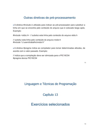 Outras diretivas de préOutras diretivas de pré--processamentoprocessamentopp pp
A diretiva #include é utilizada para indicar ao pré-processador para substituir ap p p p
linha em que se encontra pelo conteúdo do arquivo que é colocado leogo após.
Exemplo:
#include <stdio.h> // subsitui esta linha pelo conteúdo do arquivo stdio.h
// b it i t li h l t úd d i t h// subsitui esta linha pelo conteúdo do arquivo motor.h
#include “c:userstrabalhomotor.h”
A diretiva #pragma indica ao compilador para tomar determinadas atitudes, de
acordo com o valor passado. Exemplo:
// indica que a compilação deve ser otimizada para o PIC16C54
#pragma device PIC16C54
93
Linguagem e Técnicas de Programação
C ít l 13Capítulo 13
Exercícios selecionadosExercícios selecionados
94
 