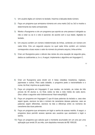 1) Um usuário digita um número no teclado Imprima a tabuada deste número1) Um usuário digita um número no teclado. Imprima a tabuada deste número.
2) Faça um programa que armazena números em uma matriz 2x2 ou 3x3 e mostra o
determinante da matriz armazenada.
3) Monte o fluxograma e crie um programa que aponta se uma pessoa é obrigada ou
não a votar ou se é o voto é opcional, de acordo com a sua idade, digitada no
teclado.
4) Um arquivo contém um número indeterminado de linhas, contendo um número em
cada linha. Crie um segundo arquivo no qual cada linha contém um númerocada linha. Crie um segundo arquivo no qual cada linha contém um número
corresponde a duas vezes o valor do número do primeiro arquivo, linha-a-linha.
5) C i fl ál l d í d d d5) Criar um fluxograma para o cálculo das raízes de uma equação de segundo grau,
dados os coeficientes a, b e c. A seguir, implemente o algoritmo em linguagem C.
95
6) Criar um fluxograma para dividir em 4 listas cidadãos brasileiros, ingleses,
japoneses e outros. Para cada cidadão, o programa pede a nacionalidade e o
nome. Ao final, imprima as quatro listas.
7) Faça um programa em linguagem C que receba, via teclado, as notas de três
provas de 40 alunos e, no final, exiba na tela a nota média de cada aluno.
Dica: utilize o seguinte vetor bidimensional: float notas[40][3].Dica: utilize o seguinte vetor bidimensional: float notas[40][3].
8) Faça um programa em linguagem C que lê duas palavras do teclado e, caso elas
sejam iguais, escreve na tela o número de caracteres dessas palavras; caso asj g , p ;
palavras sejam diferentes, escreve na tela a diferença entre os números de
caracteres das duas palavras.
9) Faça um programa que armazene um login e senha de acesso restrito. A seguir, o
programa deve permitir acesso apenas aos usuários que acertarem o login e
senhasenha.
10) Faça um programa que calcula qual o montante acumulado em um ano por uma
aplicação que rende 2% ao mês com depósitos mensais de R$ 1000 00
96
aplicação que rende 2% ao mês, com depósitos mensais de R$ 1000,00.
 