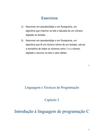ExercíciosExercícios
1) Descrever em pseudocódigo e em fluxograma um1) Descrever em pseudocódigo e em fluxograma, um
algoritmo que imprime na tela a tabuada de um número
digitado no teclado.
2) Descrever em pseudocódigo e em fluxograma um2) Descrever em pseudocódigo e em fluxograma, um
algoritmo que lê um número inteiro de um teclado, calcula
tó i d t d ú t 1 úa somatória de todos os números entre 1 e o número
digitado e escreve na tela o valor obtido.
15
Linguagem e Técnicas de Programação
Capítulo 3
Introdução à linguagem de programação CIntrodução à linguagem de programação CIntrodução à linguagem de programação CIntrodução à linguagem de programação C
16
 