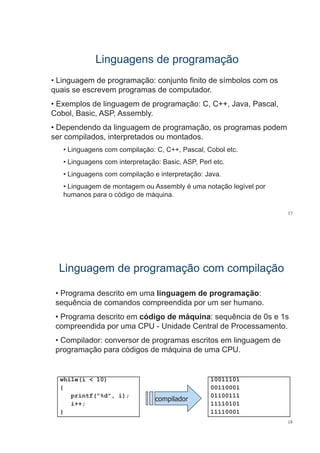 Linguagens de programaçãoLinguagens de programaçãog g p g çg g p g ç
• Linguagem de programação: conjunto finito de símbolos com os
i d t dquais se escrevem programas de computador.
• Exemplos de linguagem de programação: C, C++, Java, Pascal,
C b l B i ASP A blCobol, Basic, ASP, Assembly.
• Dependendo da linguagem de programação, os programas podem
ser compilados, interpretados ou montados.
• Linguagens com compilação: C, C++, Pascal, Cobol etc.
• Linguagens com interpretação: Basic, ASP, Perl etc.
• Linguagens com compilação e interpretação: Java.
• Linguagem de montagem ou Assembly é uma notação legível por
humanos para o código de máquina.
17
Linguagem de programação com compilaçãoLinguagem de programação com compilaçãog g p g ç p çg g p g ç p ç
• Programa descrito em uma linguagem de programação:g g g p g ç
sequência de comandos compreendida por um ser humano.
• Programa descrito em código de máquina: sequência de 0s e 1sPrograma descrito em código de máquina: sequência de 0s e 1s
compreendida por uma CPU - Unidade Central de Processamento.
• Compilador: conversor de programas escritos em linguagem deCompilador: conversor de programas escritos em linguagem de
programação para códigos de máquina de uma CPU.
while(i < 10)
{
10011101
00110001{
printf("%d", i);
i++;
}
compilador
00110001
01100111
11110101
11110001
18
} 11110001
 