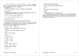 Termodinâmica – Notas de Aula 23
RdTducdTc vp += 00 ou dTRducdTc vp += 00 , ou seja, a diferença
entre os calores específicos a pressão constante e a volume constante
de um gás perfeito é sempre constante.
Considerações:
1. Para cp0 = constante pode-se integrar a equação geral:
( )12012 TTchh p −=−
Ver Tab. A.5.
2. Equação analítica para cp0 em função da temperatura (Tab. A.6):
3. Cálculos da termodinâmica estatística:
∫=
T
T pT dTch
0
0 ou, para dois estados 1 e 2
( )120012
1
0
2
0
TT
T
T p
T
T p hhdTcdTchh −=−=− ∫∫
Ver (Tab. A.7 e A.8)
5.7. Equação da Primeira Lei em Termos de Fluxo
A equação da primeira lei em termos de fluxo, ou seja, a taxa média
ou instantânea de energia que cruza a fronteira do sistema pode ser
obtida dividindo-se a equação da primeira lei por δt:
( ) ( )
t
W
t
EP
t
EC
t
U
t
Q
δ
δ
+
δ
∆
+
δ
∆
+
δ
∆
=
δ
δ
Tomando-se os limites quando δt tende a zero:
Q
t
Q
t
&=
δ
δ
→δ 0
lim taxa de transferência de calor
W
t
W
t
&=
δ
δ
→δ 0
lim potência
dt
dU
t
U
t
=
δ
∆
→δ 0
lim
( ) ( )
dt
ECd
t
EC
t
=
δ
∆
→δ 0
lim
( ) ( )
dt
EPd
t
EP
t
=
δ
∆
→δ 0
lim
ou seja
( ) ( ) W
dt
EPd
dt
ECd
dt
dU
Q && +++=
Pode-se também escrever:
W
dt
dE
Q && +=
Termodinâmica – Notas de Aula 24
5.8. Conservação da Massa
A lei de conservação da massa afirma que:
0=
dt
dm
Mas, pela teoria da relatividade
2
mcE =
sendo
c velocidade da luz (c = 2,9979 × 108
)
A variação relativa de massa relacionada com a variação de energia
pode ser considerada desprezível para a grande maioria dos cálculos de
engenharia. Portanto, a lei de conservação de massa independe da lei
de conservação de energia.
 
