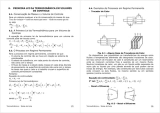 Termodinâmica – Notas de Aula 25
6. PRIMEIRA LEI DA TERMODINÂMICA EM VOLUMES
DE CONTROLE
6.1. Conservação da Massa e o Volume de Controle
Para um sistema qualquer a lei da conservação da massa diz que
saiquemassaemvazãoentraquemassaemvazãovariaçãodeTaxa −=
ou seja
∑∑ −= se
VC
mm
dt
dm
&&
6.2. A Primeira Lei da Termodinâmica para um Volume de
Controle
A equação da primeira lei da termodinâmica para um volume de
controle pode ser escrita como
∑∑ −+−=− stotsetote hmhmWQEE ,,212112






++−





+++−= sssseeeevcvc
VC
gZhmgZhmWQ
dt
dE 22
2
1
2
1
VV&&
6.3. O Processo em Regime Permanente
Para o processo em regime permanente, considera-se que:
• O volume de controle não se move em relação ao sistema de
coordenadas
• O estado da substância, em cada ponto do volume de controle,
não varia com o tempo
• O fluxo de massa e o estado desta massa em cada área discreta
de escoamento na superfície de controle não varia com o tempo.
As taxas nas quais o calor e o trabalho cruzam a superfície de
controle permanecem constantes
Portanto:
Equação da continuidade:
mmm se &&& ==
Primeira Lei da Termodinâmica:
vcsssseeeevc WgZhmgZhmQ && +





++=





+++ ∑∑ 22
2
1
2
1
VV
ou
wgZhgZhq ssseee +++=+++ 22
2
1
2
1
VV
sendo
m
Q
q VC
&
&
= e
m
W
w VC
&
&
=
Termodinâmica – Notas de Aula 26
6.4. Exemplos de Processos em Regime Permanente
• Trocador de Calor
Fig. 6-1 –Alguns tipos de Trocadores de Calor
Os dispositivos que possibilitam as transferências de energia entre
fluidos a temperaturas diferentes são designados trocadores de calor.
Um tipo comum de trocador de calor é constituido por um reservatório
onde se misturam correntes frias e quentes de um mesmo fluido.
Noutros trocadores de calor, um gás ou um líquido estão separados de
outro gás ou líquido por uma parede através da qual podem dar-se
trocas de energia. Por exemplo, são constituidos por dois tubos coaxiais
onde circulam os dois fluidos, no mesmo sentido ou em sentidos
opostos (contra-corrente).
Equação da continuidade: ∑∑ = se mm
1ª Lei: ∑∑ = ssee hmhm ; ( )esvc hhmQ += && ; ( )esvc hhq +=
• Bocal e Difusores
Fig. 6-2 – Bocal e Difusores
 