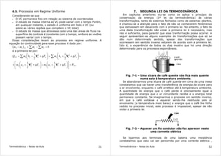 Termodinâmica – Notas de Aula 31
6.5. Processos em Regime Uniforme
Considerando-se que
• O VC permanece fixo em relação ao sistema de coordenadas
• O estado da massa interna ao VC pode variar com o tempo Porém,
em qualquer instante, o estado é uniforme em todo o VC (ou
sobre as várias regiões que compõem o VC total)
• O estado da massa que atravessa cada uma das áreas de fluxo na
superfície de controle é constante com o tempo, embora as vazões
possam variar com o tempo.
Essas considerações levam ao processo em regime uniforme. A
equação da continuidade para esse processo é dada por:
( ) 012 =−+− ∑∑ esVC mmmm
e a primeira lei por:
VC
sssseeeeVC
WgZumgZum
gZhmgZhmQ
+











++−





+++
+





++=





+++ ∑∑
1
2
1112
2
222
22
2
1
2
1
2
1
2
1
VV
VV
Termodinâmica – Notas de Aula 32
7. SEGUNDA LEI DA TERMODINÂMICA
Em capítulos anteriores viu-se como se aplica o princípio da
conservação da energia (1ª lei da termodinâmica) às várias
transformações, tanto de sistemas fechados como de sistemas abertos,
e chamou-se a atenção para o fato de não se conhecerem fenômenos
que estivessem em desacordo com a primeira lei. No entanto, o fato de
uma dada transformação não violar a primeira lei é necessário, mas
não é suficiente, para garantir que essa tranformação possa ocorrer. A
seguir apresentam-se alguns exemplos de transformações que só se
dão num determinado sentido, apesar das transformações que
ocorressem em sentido inverso estarem de acordo com a primeira lei.
Isto é, a experiência de todos os dias mostra que há uma direção
determinada para os processos espontâneos.
Fig. 7-1 – Uma xícara de café quente não fica mais quente
numa sala à temperatura ambiente.
Se abandonarmos uma xícara de café quente em cima de uma mesa
constatamos que vai haver uma transferência de energia da xícara para
o ar envolvente, enquanto o café arrefece até à temperatura ambiente.
A quantidade de energia que o café perde é precisamente igual à
quantidade de energia que o ar circundante recebe e a energia total
permanece constante. Se imaginarmos o processo em sentido inverso,
em que o café voltasse a aquecer sendo-lhe restituida pelo ar
envolvente (a temperatura mais baixa) a energia que o café lhe tinha
cedido no processo inicial, este processo é impossível, apesar de não
violar a primeira lei.
Fig. 7-2 – Aquecer um fio condutor não faz aparecer neste
uma corrente elétrica
Se ligarmos aos terminais de uma bateria uma resistência
constatamos que esta vai ser percorrida por uma corrente elétrica ,
 