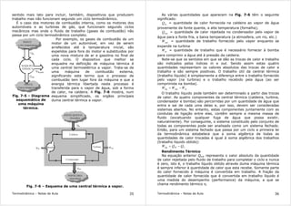 Termodinâmica – Notas de Aula 35
sentido mais lato para incluir, também, dispositivos que produzem
trabalho mas não funcionam segundo um ciclo termodinâmico.
É o caso dos motores de combustão interna, como os motores dos
automóveis e as turbinas de gás, que funcionam segundo ciclos
mecânicos mas onde o fluido de trabalho (gases de combustão) não
passa por um ciclo termodinâmico completo.
Fig. 7-5 – Diagrama
esquemático de
uma máquina
térmica.
Por exemplo, os gases de combustão de um
motor de um automóvel, em vez de serem
arrefecidos até à temperatura inicial, são
expelidos para fora do motor e substituidos por
uma nova mistura de ar e gasolina no final de
cada ciclo. O dispositivo que melhor se
enquadra na definição de máquina térmica é
uma central termoelétrica a vapor. Trata-se de
uma máquina de combustão externa,
significando este termo que o processo de
combustão tem lugar fora da máquina e que a
energia térmica libertada neste processo é
transferida para o vapor de água, sob a forma
de calor, na caldeira. A Fig. 7-6 mostra, num
esquema simplificado, os orgãos principais
duma central térmica a vapor.
Fig. 7-6 – Esquema de uma central térmica a vapor.
Termodinâmica – Notas de Aula 36
As várias quantidades que aparecem na Fig. 7-6 têm o seguinte
significado:
inQ = quantidade de calor fornecida na caldeira ao vapor de água
proveniente da fonte quente, a alta temperatura (fornalha);
outQ = quantidade de calor rejeitada no condensador pelo vapor de
água para a fonte fria, a baixa temperatura (a atmosfera, um rio, etc.)
outW = quantidade de trabalho fornecido pelo vapor enquanto se
expande na turbina
inW = quantidade de trabalho que é necessário fornecer à bomba
para comprimir a água até à pressão da caldeira.
Note-se que os sentidos em que se dão as trocas de calor e trabalho
são indicados pelos índices in e out. Sendo assim estas quatro
quantidades representam os valores absolutos das trocas de calor e
trabalho e são sempre positivas. O trabalho útil da central térmica
(trabalho líquido) é simplesmente a diferença entre o trabalho fornecido
pelo vapor (na turbina) e o trabalho recebido pela água (ao ser
comprimida na bomba).
inoutlíq WWW −=
O trabalho líquido pode também ser determinado a partir das trocas
de calor. As quatro componentes da central térmica (caldeira, turbina,
condensador e bomba) são percorridas por um quantidade de água que
entra e sai de cada uma delas e, por isso, devem ser consideradas
sistemas abertos. No entanto, estas componentes juntamente com as
condutas de ligação entre elas, contêm sempre a mesma massa de
fluido (excetuando qualquer fuga de água que possa existir,
naturalmente). Por conseguinte, o sistema constituido pelo conjunto de
todas as componentes pode ser analisado como um sistema fechado.
Então, para um sistema fechado que passa por um ciclo a primeira lei
da termodinâmica estabelece que a soma algébrica de todas as
quantidades de calor trocadas é igual à soma algébrica dos trabalhos
(trabalho líquido obtido):
CHlíq QQW −=
Rendimento Térmico
Na equação anterior Qout representa o valor absoluto da quantidade
de calor rejeitada pelo fluido de trabalho para completar o ciclo e nunca
é zero, isto é, o trabalho líquido obtido através duma máquina térmica
é sempre inferior à quantidade de calor que esta recebe. Somente parte
do calor fornecido à máquina é convertida em trabalho. A fração da
quantidade de calor fornecida que é convertida em trabalho líquido é
uma medida do desempenho (performance) da máquina, a que se
chama rendimento térmico η.
 