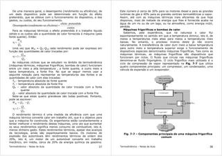 Termodinâmica – Notas de Aula 37
De uma maneira geral, o desempenho (rendimento ou eficiência), de
um dado dispositivo pode ser determinado em função do efeito
pretendido, que se obteve com o funcionamento do dispositivo, e dos
gastos, ou custos, do seu funcionamento.
custos
pretendidoefeito
eficiênia)ouo(rendimentDesempenho =
Para as máquinas térmicas o efeito pretendido é o trabalho líquido
obtido e os custos são a quantidade de calor fornecida à máquina (pela
fonte quente). Então:
in
líq
Q
W
=η
Uma vez que Wlíq = Qin-Qout este rendimento pode ser expresso em
função das quantidades de calor trocadas por:
in
out
Q
Q
−=η 1
As máquinas cíclicas que se estudam no âmbito da termodinâmica
(máquinas térmicas, máquinas frigoríficas, bombas de calor) funcionam
entre um meio a alta temperatura , a fonte quente, e outro meio a
baixa temperatura, a fonte fria. No que se seguir iremos usar a
seguinte notação para representar as temperaturas das fontes e as
quantidades de calor com elas trocadas:
TH - temperatura absoluta da fonte quente
TL – temperatura absoluta da fonte fria
QH – valor absoluto da quantidade de calor trocada com a fonte
quente
QL - valor absoluto da quantidade de calor trocada com a fonte fria
Note-se que estas quatro grandezas são todas positivas. Portanto,
pode se escrever:
LHlíq QQW −=
H
L
Q
Q
−=η 1
O rendimento térmico é uma medida da eficiência com que uma
máquina térmica converte calor em trabalho útil, que é o objetivo para
que a máquina foi construida. Os engenheiros estão constantemente a
tentar melhorar o rendimento destas máquinas, uma vez que aumentar
os seus rendimentos significa menos consumo de combustível, isto é,
menos dinheiro gasto. Estes rendimentos térmicos, apesar dos avanços
da tecnologia, ainda são espantosamente baixos. Os motores de
explosão dos automóveis têm rendimentos térmicos da ordem dos
20%, isto é, um motor de um automóvel converte em trabalho
mecânico, em média, cerca de 20% da energia química da gasolina.
Termodinâmica – Notas de Aula 38
Este número é cerca de 30% para os motores diesel e para as grandes
turbinas de gás e 40% para as grandes centrais termoelétricas a vapor.
Assim, até com as máquinas térmicas mais eficientes de que hoje
dispomos, mais de metade da energia que lhes é fornecida acaba na
água de um rio ou de um lago, ou na atmosfera, como energia inútil,
perdida.
Máquinas frigoríficas e bombas de calor
Sabemos, pela experiência, que na natureza o calor flui
espontaneamente no sentido em que a temperatura diminui, isto é, de
meios a temperaturas mais altas para meios a temperaturas mais
baixas. No entanto, o processo inverso deste já não ocorre
naturalmente. A transferência de calor dum meio a baixa temperatura
para outro meio a temperatura superior exige o funcionamento de
dispositivos especiais denominados máquinas frigoríficas. Tais como as
máquinas térmicas, as máquinas frigoríficas são dispositivos que
funcionam por ciclos. O fluido que circula nas máquinas frigoríficas
denomina-se fluido frigorigénio. O ciclo frigorífico mais utilizado é o
ciclo de compressão de vapor representado na Fig. 7-7 que utiliza
quatro componentes principais: um compressor, um condensador, uma
válvula de expansão e um evaporador.
Fig. 7-7 – Componentes principais de uma máquina frigorífica
comum
 