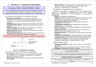 Termodinâmica – Notas de Aula 3
2. CAPÍTULO II – CONCEITOS E DEFINIÇÕES
Etimologia: THEME - CALOR; DYNAMIS – FORÇA
Para a Engenharia: interesse em estudar sistemas e suas
interações energéticas (calor e trabalho) com a vizinhança.
2.1. Sistema Temodinâmico / Volume de Controle
• Sistema termodinâmico: o termo sistema usado pela
termodinâmica se refere a uma quantidade definida de matéria
envolvida por uma superfície fechada impermeável ao fluxo de
matéria
• Vizinhança: tudo que se encontra fora das fronteiras do sistema
• Fronteiras (fixa/móvel): superfície impermeável que envolve o
sistema
• Sistema Isolado: não permite que calor (energia) ou trabalho
sejam transferidos pelas fronteiras do sistema
• Sistema Fechado: permite somente que energia seja transferida
pelas fronteiras do sistema
• Volume de Controle (V.C.): permite o fluxo de massa através de
suas fronteiras, ou seja, fluxo de matéria e energia
Volume de Controle (fluxo de massa) ≠ Sistema (massa fixa)
PESOS
GÁS
PISTÃO
FRONTEIRA DO
SISTEMA
SISTEMA: GÁS
VIZINHANÇA: PISTÃO,
PESOS, CILINDRO,
ATMOSFERA
Fig. 2-1 – Exemplo de um sistema
2.2. Pontos de Vista Macroscópico e Microscópico
• Microscópico: efeitos discretos: alta complexidade exatidão
(por exemplo: 6 ×1020
equações para solucionar a posição de
átomos num cubo de 25 mm)
• Macroscópico: efeitos globais ou médios: baixa complexidade
boa precisão
Termodinâmica – Notas de Aula 4
• Meio contínuo: (no inglês: bulk) uma substância é tratada como
contínua, ou seja, o comportamento de cada molécula em
separado é considerado como desprezível
2.3. Estado e Propriedade de uma Substância
O estado de um sistema é identificado por meio de grandezas que
podem ser observadas quantitativamente tais como volume,
temperatura, densidade, etc. Essas grandezas são denominadas
propriedades.
• Fases: sólida líquida gasosa
• Estado: é descrito por pelo menos uma fase. É determinado pelas
propriedades termodinâmicas macroscópicas: por exemplo,
temperatura, pressão e massa específica
• Propriedades extensivas: são dependentes da massa da
substância: m, v, e, u, h, s.
• Propriedades intensivas: são independentes da massa da
substância: V, T, P, E, U, H, S.
• Meio contínuo: a propriedade da substância é válida para todo o
sistema considerado.
• Equilíbrio térmico: a temperatura do sistema é a mesma em
todo o sistema e vizinhanças (T ≠ f(x, y, z))
• Equilíbrio químico: a composção química do sistema permanece
inalterada
• Equilíbrio termodinâmico: quando um sistema não está sujeito
a interações com a vizinhança e mudanças internas não ocorrem.
• Equilíbrio mecânico: quando não há nenhuma desequilíbrio de
forças dentro do sistema e a força interna exercida sobre as
fronteiras é balanceada por forças externas (P ≠ f(t))
2.4. Processos e ciclos
• Mudança de estado: alteração de pelo menos uma propriedade
do sistema
• Ciclo: Processos em que os estados iniciais e finais são idênticos
• Processo: sucessão de mudanças de estado
O estado de um sistema real só pode ser determinado quando ele se
encontra em equilíbrio.
⇓
Como descrever o estado de um sistema durante um processo?
⇓
Processo ideal ou quase-estático:
equilíbrio termodinâmico é infinitesimal, ou seja, todos os estados pelos
quais o sistema passa podem ser considerados como estados de
equilíbrio
 