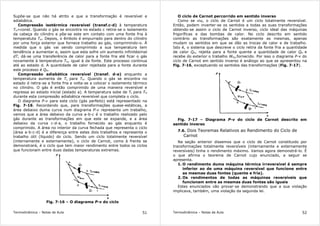 Termodinâmica – Notas de Aula 51
Supõe-se que não há atrito e que a transformação é reversível e
adiabática.
Compressão isotérmica reversível (transf.c-d) à temperatura
TH=const. Quando o gás se encontra no estado c retira-se o isolamento
da cabeça do cilindro e põe-se este em contato com uma fonte fria à
temperatuta TH. Depois, o êmbolo é empurrado para dentro do cilindro
por uma força exterior que fornece trabalho ao gás, comprimindo-o. À
medida que o gás vai sendo comprimido a sua temperatura tem
tendência a aumentar e, assim que esta sofre um aumento infinitésimal
dT, dá-se uma transferência de calor para a fonte fria até ficar o gás
novamente à temperatura TH, igual à da fonte. Este processo continua
até ao estado d. A quantidade de calor rejeitada para a fonte durante
este processo é QH.
Compressão adiabática reversível (transf. d-a) enquanto a
temperatura aumenta de TL para TH. Quando o gás se encontra no
estado d retira-se a fonte fria e volta-se a colocar o isolamento térmico
no cilindro. O gás é então comprimido de uma maneira reversível e
regressa ao estado inicial (estado a). A temperatura sobe de TL para TH
durante esta compressão adiabática reversível que completa o ciclo.
O diagrama P-v para este ciclo (gás perfeito) está representado na
Fig. 7-16. Recordando que, para transformações quase-estáticas, a
área debaixo duma curva num diagrama P-v representa um trabalho,
vemos que a área debaixo da curva a-b-c é o trabalho realizado pelo
gás durante as transformações em que este se expande, e a área
debaixo da curva c-d-a, o trabalho fornecido ao gás enquanto é
comprimido. A área no interior da curva fechada que representa o ciclo
(área a-b-c-d) é a diferença entre estes dois trabalhos e representa o
trabalho útil (líquido) do ciclo. Sendo um ciclo totalmente reversível
(internamente e externamente), o ciclo de Carnot, como à frente se
demonstrará, é o ciclo que tem maior rendimento entre todos os ciclos
que funcionam entre duas dadas temperaturas extremas.
Fig. 7-16 – O diagrama P-v do ciclo
Termodinâmica – Notas de Aula 52
O ciclo de Carnot percorrido em sentido inverso
Como se viu, o ciclo de Carnot é um ciclo totalmente reversível.
Então, podem inverter-se os sentidos a todas as suas transformações
obtendo-se assim o ciclo de Carnot inverso, ciclo ideal das máquinas
frigoríficas e das bombas de calor. No ciclo descrito em sentido
contrário as transformações são exatamente as mesmas, apenas
mudam os sentidos em que se dão as trocas de calor e de trabalho.
Isto é, o sistema que descreve o ciclo retira da fonte fria a quantidade
de calor QH, rejeita para a fonte quente a quantidade de calor QH e
recebe do exterior o trabalho Wlíq.fornecido. Por isso o diagrama P-v do
ciclo de Carnot em sentido inverso é análogo ao que se apresentou na
Fig. 7-16, exceptuando os sentidos das transformações (Fig. 7-17).
Fig. 7-17 – Diagrama P-v do ciclo de Carnot descrito em
sentido inverso
7.6. Dois Teoremas Relativos ao Rendimento do Ciclo de
Carnot
Na seção anterior dissemos que o ciclo de Carnot constituido por
transformações totalmente reversíveis (internamente e externamente
reversíveis) tinha o rendimento máximo. Vamos agora demonstrá-lo. É
o que afirma o teorema de Carnot cujo enunciado, a seguir se
apresenta.
1. O rendimento duma máquina térmica irreversível é sempre
inferior ao de uma máquina reversível que funcione entre
as mesmas duas fontes (quente e fria).
2. Os rendimentos de todas as máquinas reversíveis que
funcionam entre as mesmas duas fontes são iguais
Estes enunciados vão provar-se demonstrando que a sua violação
implicava, também, uma violação da segunda lei.
 