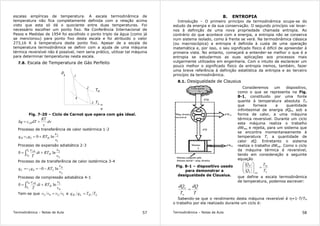 Termodinâmica – Notas de Aula 57
escalas empíricas de temperatura. A escala termodinâmica de
temperatura não fica completamente definida com a relação acima
visto que esta só dá o quociente entre duas temperaturas. Foi
necessário escolher um ponto fixo. Na Conferência Internacional de
Pesos e Medidas de 1954 foi escolhido o ponto triplo da água (como já
se mencionou) para ponto fixo desta escala e foi atribuido o valor
273,16 K à temperatura deste ponto fixo. Apesar de a escala de
temperatura termodinâmica se definir com a ajuda de uma máquina
térmica reversível não é possível, nem seria prático, utilizar tal máquina
para determinar temperaturas nesta escala.
7.8. Escala de Temperatura de Gás Perfeito
p
v
T
2
1
4
3
H
TL
Fig. 7-20 – Ciclo de Carnot que opera com gás ideal.
dv
v
RT
dTcq v +=δ 0
Processo de transferência de calor isotérmica 1-2
1
2
21 ln0
v
v
RTqq HH +==
Processo de expansão adiabática 2-3
2
30
ln0
v
v
RTdt
T
c
H
T
T
vL
H
+= ∫
Processo de de transferência de calor isotérmica 3-4
3
4
43 ln0
v
v
RTqq LL −−==−
Processo de compressão adiabática 4-1
4
10
ln0
v
v
RTdt
T
c
H
T
T
vH
L
+= ∫
Tem-se que 1243 vvvv = e LHLH TTqq =
Termodinâmica – Notas de Aula 58
8. ENTROPIA
Introdução – O primeiro princípio da termodinâmica ocupa-se do
estudo da energia e da sua conservação. O segundo princípio vai levar-
nos à definição de uma nova propriedade chamada entropia. Ao
contrário do que acontece com a energia, a entropia não se conserva
num sistema isolado, como à frente se verá. Na termodinâmica clássica
(ou macroscópica) a entropia é definida à custa de uma operação
matemática e, por isso, o seu significado físico é difícil de apreender à
primeira vista. No entanto, começará a entender-se melhor o que é a
entropia se estudarmos as suas aplicações aos processos mais
vulgarmente utilizados em engenharia. Com o intuito de esclarecer um
pouco melhor o significado físico da entropia iremos, também, fazer
uma breve referência à definição estatística da entropia e ao terceiro
princípio da termodinâmica.
8.1. Desigualdade de Clausius
Fig. 8-1 – dispositivo usado
para demonstrar a
desigualdade de Clausius.
Consideremos um dispositivo,
como o que se representa na Fig.
8-1, constituido por uma fonte
quente à temperatura absoluta TH
que fornece a quantidade
infinitesimal de energia dQH, sob a
forma de calor, a uma máquina
térmica reversível. Durante um ciclo
esta máquina realiza o trabalho
dWrev e rejeita, para um sistema que
se encontra momentaneamente à
temperatura T, a quantidade de
calor dQ. Entretanto o sistema
realiza o trabalho dWsis. Como o ciclo
da máquina térmica é reversível,
tendo em consideração a seguinte
equação
L
H
revL
H
T
T
Q
Q
=







que define a escala termodinâmica
de temperatura, podemos escrever:
T
dQ
T
dQ
H
H
=
Sabendo-se que o rendimento desta máquina reversível é η=1-T/TH
o trabalho por ela realizado durante um ciclo é:
 