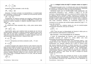 Termodinâmica – Notas de Aula 59
H
H
rev
dQ
T
T
dW 





−= 1
Substituindo nesta expressão o valor de dQH:
dQ
T
T
dQdW H
rev
−=
Aplicando o primeiro princípio da termodinâmica à transformação
que, entretanto, o sistema realiza, o trabalho por ele produzido durante
um ciclo da máquina reversível
sissis
dEdQdW −=
Considerando um sistema composto que engloba a máquina térmica
e o sistema inicial (no interior do retângulo da Fig. 8-1) o trabalho que
fornece ao exterior enquanto a máquina reversível realiza um ciclo é
dado por:
sisrev
dWdWdW −=
ou, substituindo nesta expressão dWrev e dWsis pelos valores dados
atrás:
sis
H
dE
T
T
dQdW −=
Suponhamos, agora, que o sistema inicial vai passar por um ciclo de
transformações, entretanto a máquina reversível realizará vários ciclos
para cada um dos quais a temperatura T do sistema (fonte fria da
máquina) vai tendo valores diferentes. O trabalho realizado nesse ciclo
pela associação máquina térmica + sistema inical, será:
∫∫ −= sisH
dE
T
dQ
TW
Por ser TH (temperatura da fonte) constante e 0=∫ sis
dE vem:
∫=
T
dQ
TW H
O sistema composto pela máquina térmica e pelo sistema inicial não
pode fornecer trabalho ao exterior (no decurso de um ciclo completo do
sistema inicial e de um número inteiro de ciclos da máquina), pois, se
produzisse trabalho teríamos um dispositivo que violava o enunciado de
Kelvin-Planck do segundo pricípio que afirma: nenhum dispositivo pode
produzir trabalho enquanto realiza um ciclo, trocando calor com uma
única fonte. Então, na equação anterior W ≤ 0 o que, visto ser sempre
TH > 0, conduz a:
∫ ≤ 0
T
dQ
Termodinâmica – Notas de Aula 60
Isto é, a integral cíclica de dQ/T é sempre menor ou igual a
zero.
A equação/inequação acima é conhecida pelo nome de desigualdade
de Clausius e é válida para todos os ciclos termodinâmicos, reversíveis
ou irreversíveis, incluindo os ciclos das máquinas frigoríficas.
Admitamos agora que as transformações atrás consideradas são
internamente reversíveis e que , também, a ∫ < 0TdQ . Se não
ocorrerem irreversibilidades, tanto no interior do sistema inicial como
na máquina térmica reversível, podem inverter-se os sentidos das
transformações que aí ocorrem, por serem internamente reversíveis. Ao
proceder-se assim todas as quantidades de energia (calor e trabalho),
trocadas nestas transformações, terão os mesmos valores absolutos
mas sinais contrários. Portanto, se inicialmente ∫ < 0TdQ , ao
inverterem-se os sentidos das transformações obteríamos ∫ > 0TdQ ,
o que não é possível.
Conclui-se que, se o sistema realiza um ciclo de transformações
internamente reversíveis, terá que se verificar:
∫ =





0
revT
dQ
Logo o sinal de igual na desigualdade de Clausius é válido para os
ciclos reversíveis (internamente ou totalmente).
8.2. Entropia – Uma Propriedade de um Sistema
A partir da desigualdade de Clausius, mais concretamente da
igualdade expressa por ∫ ≤ 0TdQ , vamos definir uma nova
propriedade termodinâmica designada entropia.
A equação acima revela que existe uma quantidade (dQ/T)rev cuja
integral cíclica é zero. Pensemos que espécie de grandezas têm esta
característica. Por, exemplo, sabemos que o ∫ ≠ 0dW (doutro modo
não haveria máquinas térmicas). O mesmo acontece com o integral
cíclico de dQ. Como vimos nos capítulos anteriores, estas grandezas (W
e Q) dependem do “percurso” seguido numa transformação.
Consideremos agora o volume ocupado por um gás num dispositivo
cilindro-êmbolo. Quando o êmbolo volta à posição inicial o volume do
gás também retoma o valor inicial. Por isso a variação de volume
durante um ciclo é zero:
∫ = 0dV
Isto é, a integral cíclica das variações de volume, ou das variações
de quaisquer outras propriedades, é sempre zero. Reciprocamente,
uma quantidade infinitesimal cuja integral cíclica é zero representa um
 