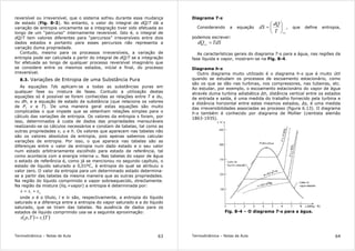 Termodinâmica – Notas de Aula 63
reversível ou irreversível, que o sistema sofreu durante essa mudança
de estado (Fig. 8-3). No entanto, o valor do integral de dQ/T dá a
variação de entropia unicamente se a integração tiver sido efetuada ao
longo de um “percurso” internamente reversível. Isto é, o integral de
dQ/T tem valores diferentes para “percursos” irreversíveis entre dois
dados estados e portanto para esses percursos não representa a
variação duma propriedade.
Contudo, mesmo para os processos irreversíveis, a variação de
entropia pode ser calculada a partir do integral de dQ/T se a integração
for efetuada ao longo de qualquer processo reversível imaginário que
se considere entre os mesmos estados, inicial e final, do processo
irreversível.
8.3. Variações de Entropia de uma Substância Pura
As equações Tds aplicam-se a todas as substâncias puras em
qualquer fase ou mistura de fases. Contudo a utilização destas
equações só é possível se forem conhecidas as relações entre T e du,
ou dh, e a equação de estado da substância (que relaciona os valores
de P, v e T). De uma maneira geral estas equações são muito
complicadas o que impede que se obtenham relações simples para o
cálculo das variações de entropia. Os valores da entropia s foram, por
isso, determinados à custa de dados das propriedades mensuráveis
realizando-se os cálculos necessários e constam de tabelas, tal como as
outras propriedades v, u e h. Os valores que aparecem nas tabelas não
são os valores absolutos da entropia, pois apenas sabemos calcular
variações de entropia. Por isso, o que aparece nas tabelas são as
diferenças entre o valor da entropia num dado estado e o seu valor
num estado arbitrariamente escolhido para estado de referência, tal
como acontecia com a energia interna u. Nas tabelas do vapor de água
o estado de referência é, como já se mencionou no segundo capítulo, o
estado de líquido saturado a 0,01ºC, à entropia do qual se atribuiu o
valor zero. O valor da entropia para um determinado estado determina-
se a partir das tabelas da mesma maneira que as outras propriedades.
Na região do líquido comprimido e vapor sobreaquecido, directamente.
Na região da mistura (líq.+vapor) a entropia é determinada por:
lvl
sss +=
onde x é o título, l e lv são, respectivamente, a entropia do líquido
saturado e a diferença entre a entropia do vapor saturado e a do líquido
saturado, que se tiram das tabelas. Na ausência de dados para os
estados de líquido comprimido usa-se a seguinte aproximação:
( ) ( )TsTps l
=,
Termodinâmica – Notas de Aula 64
Diagrama T-s
Considerando a equação
revT
dQ
dS 





= , que define entropia,
podemos escrever:
TdSdQrev
=
As características gerais do diagrama T-s para a água, nas regiões da
fase líquida e vapor, mostram-se na Fig. 8-4.
Diagrama h-s
Outro diagrama muito utilizado é o diagrama h-s que é muito útil
quando se estudam os processos de escoamento estacionário, como
são os que se dão nas turbinas, nos compressores, nas tubeiras, etc.
Ao estudar, por exemplo, o escoamento estacionário do vapor de água
através duma turbina adiabática ∆h, distância vertical entre os estados
de entrada e saída, é uma medida do trabalho fornecido pela turbina e
a distância horizontal entre estes mesmos estados, ∆s, é uma medida
das irreversibilidades associadas ao processo (figura 6.13). O diagrama
h-s também é conhecido por diagrama de Mollier (cientista alemão
1863-1935).
Fig. 8-4 – O diagrama T-s para a água.
 