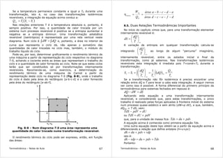 Termodinâmica – Notas de Aula 67
Se a temperatura permanece constante e igual a T0 durante uma
transformação, isto é, no caso das transformações isotérmicas
reversíveis, a integração da equação acima conduz a:
( )120
SSTQrev
−=
Nas relações anteriores T é a temperatura absoluta e, portanto, é
sempre positiva. Por isso, a quantidade de calor trocada por um
sistema num processo reversível é positiva se a entropia aumentar e
negativa se a entropia diminuir. Uma transformação adiabática
reversível (isentrópica) é representada por uma reta vertical neste
diagrama. Num ciclo é ∫∫ = dQdW e, portanto, a área no interior da
curva que representa o ciclo dá, não apenas o somatório das
quantidades de calor trocadas no ciclo mas, também, o módulo do
trabalho líquido do ciclo.
Pode-se, por isso, determinar graficamente o rendimento térmico de
uma máquina a partir da representação do ciclo respectivo no diagrama
T-S, achando o cociente entre as áreas que representam o trabalho do
ciclo e a quantidade de calor fornecida ao ciclo. Note-se que estes ciclos
terão que ser constituidos só por transformações internamente
reversíveis. Recomenda-se, como exercício, a determinação do
rendimento térmico de uma máquina de Carnot a partir da
representação deste ciclo no diagrama T-S (Fig. 8-8), onde o trabalho
do ciclo é dado pela área do rectângulo [a-b-c-d] e o calor fornecido
pela área do rectângulo [e-ab-f].
Fig. 8-8 – Num diagrama T-S uma área representa uma
quantidade de calor trocada numa transformação reversível.
O rendimento térmico do ciclo pode ser expresso, então, em função
das áreas:
Termodinâmica – Notas de Aula 68
dfecdárea
adcbaárea
Q
W
H
líq
térmico
−−−−
−−−−
==η
8.5. Duas Relações Termodinâmicas Importantes
No início do capítulo vimos que, para uma transformação elementar
internamente reversível é:
revT
dQ
dS 





=
A variação de entropia em qualquer transformação calcula-se
integrando
revT
dQ






ao longo de algum “percurso” imaginário,
internamente reversível, entre os estados inicial e final da
transformação, como já sabemos. Nas transformações isotérmicas
reversíveis esta integração é imediata pois T=const=T0 durante a
transformação:
( )
0
2
1
0
2
1
0
12
1
T
Q
dQ
TT
dQ
SS rev
rev
rev
==





=− ∫∫
Se a transformação não fôr isotérmica é preciso encontrar uma
relação entre dQ e T para levar a cabo esta integração. A seguir iremos
ver como isso é possível. A forma diferencial do primeiro princípio da
termodinâmica para sistemas fechados em repouso é:
dEdWdQ =−
Aplicando esta equação a uma transformação internamente
reversível, e considerando que, para estas transformações, o único
trabalho é realizado pelas forças aplicadas à fronteira móvel do sistema
num processo quase-estático e sem atrito (dW=p dV), e que, também,
dQrev = T dS, vem:
dUpdVTdS =−
ou pdVdUTdS +=
que, para a unidade de massa fica: pdvduTds +=
A equação acima é conhecida como primeira equação Tds.
Uma outra equação deste tipo obtém-se a partir da equação acima e
diferenciando a relação que define entalpia (h=u+pv):
vdppdvdudh ++=
isto é:
Tdspdvduvdpdh =+=−
Portanto:
 