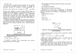 Termodinâmica – Notas de Aula 69
vdpdhTds −=
A equação acima é designada segunda equação Tds. As equações
Tds são muito importantes porque relacionam a variação da
propriedade entropia com variações de outras propriedades. Ao
contrário do que acontecia com a equação
revT
dQ
dS 





= , que define
entropia, estas relações, por serem relações entre variações de
propriedades, são independentes do tipo de transformação. Isto é, as
equações Tds foram deduzidas considerando uma transformação
reversível mas os resultados obtidos são válidos tanto para
transformações reversíveis como para transformações irreversíveis,
uma vez que a entropia é uma função de estado (propriedade) e a
variação de uma função de estado entre dois dados estados é
independente do tipo de transformação
As primeira e segunda equações Tds são relações entre propriedades
da unidade de massa de um sistema compressível simples quando sofre
uma mudança de estado e aplicam-se tanto a transformações que
tenham ocorrido em sistemas fechados como em sistemas abertos.
(Fig. 8-9).
Fig. 8-9 – As equações Tds tanto se aplicam a transf.
reversíveis como irreversíveis e tanto a sistemas.
Destas equações tira-se que:
dv
T
p
T
du
ds −= e dp
T
v
T
dh
ds −=
A variação de entropia numa transformação pode obter-se
integrando qualquer destas equações.
Termodinâmica – Notas de Aula 70
8.6. Variação de Entropia do Sistema durante um processo
Irreversível
8.7. Geração de Entropia
8.8. Princípio do Aumento de Entropia
Consideremos um ciclo, como o representado na Fig. 8-10,
constituido por duas transformações: transformação 1-2, que tanto
pode ser reversível como irreversível, e transformação 2-1 que é
reversível.
Da desigualdade de Clausius
0≤∫
T
dQ
tira-se que:
0
1
2
2
1
≤





+ ∫∫
revT
dQ
T
dQ
Fig. 8-10 – Um ciclo constituido por uma transf. reversível e
outra irreversível.
Como o segundo integral na equação anterior representa a variação
de entropia S1 –S2 vem:
021
2
1
≤−+∫ SS
T
dQ
ou ∫≥−
2
1
12
T
dQ
SS ou ∫≥∆
2
1 T
dQ
S
Nestas duas últimas equações o sinal = é válido para as
transformações internamente reversíveis e o sinal > para as
transformações irreversíveis.
Assim, podemos concluir:
A variação de entropia de um sistema fechado durante uma
transformação irreversível é superior ao valor do integral de dQrev/T
calculado ao longo dessa transformação. No caso limite das
transformações reversíveis estas duas quantidades são iguais.
 