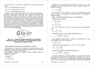 Termodinâmica – Notas de Aula 73
Pode-se resumir o princípio do aumento de entropia da seguinte
forma:
impossívelçãotransformaS
reversívelçãotransformaS
elirreversívçãotransformaS
∴<∆
∴=∆
∴>∆
0
0
0
Podemos assim determinar quando uma dada transformação é
reversível, irreversível ou impossível. Uma vez que os processos reais
são todos irreversíveis concluímos que, sempre que ocorre uma
transformação, a entropia do Universo (um sistema isolado) aumenta.
Isto é, a entropia do Universo está sempre a aumentar. Quanto mais
irreversível fôr a transformação maior a quantidade de entropia gerada
no Universo. O aumento de entropia do Universo é uma preocupação,
não só para os engenheiros, mas também para os filósofos e teólogos,
visto que, como à frente se verá, a entropia é considerada uma medida
da desordem. Todas as relações deduzidas neste capítulo para sistemas
fechados também se aplicam a uma dada massa fluindo através de um
volume de controle (Fig. 8-13).
Fig. 8-13 – Todas as relações deduzidas para sistemas
fechados aplicam-se, também, a uma dada massa fluindo
através de um sistema aberto.
8.9. Variação de Entropia de um Sólido ou Líquido
Considerando o cálculo das variações de energia interna e de
entalpia para sólidos e líquidos é possível expressar ambas as variações
de entropia por meio de relações simples.
Para sólidos e líquidos, a variação do volume específico pode ser
desprezada na equação
pdvduTds +=
obtendo-se
dT
T
c
T
du
ds ≈≈
Termodinâmica – Notas de Aula 74
Integrando-se a equação acima levando-se em conta que o calor
específico se mantém constante em muitos processos obtém-se o
seguinte resultado:






≈−
1
2
12
ln
T
T
css
Normalmente, o calor específico é função da temperatura. Nestes
casos, o cálculo da variação de entropia conduz à integração da
equação original.
8.10. Variação de Entropia para um Gás Perfeito
Substituindo na equação
dv
T
p
T
du
ds +=
dv
T
p
T
du
ds +=
dTcdu v
= e também vRTp = , visto tratar-se de um gás perfeito,
vem:
dv
v
R
T
du
cds v
+=
Integrando os dois membros desta equação obtém-se:
( )






+=− ∫
1
2
2
1
12
ln
v
v
R
T
dTTc
ss v
Uma segunda equação para a variação de entropia de um gás
perfeito obtém-se a partir da equação
dp
T
v
T
dh
ds +=
substituindo nesta equação dTcdh p
= e pRTv = dando:
p
dp
R
T
dT
cds p
+=
Integrando os dois membros desta equação vem:
( )






−=− ∫
1
2
2
1
12
ln
p
p
R
T
dTTc
ss p
Os calores específicos dos gases perfeitos, com excepção dos gases
monoatómicos, dependem da temperatura. Portanto, tem que se
conhecer cv=cv(T) e cp=cp(T) para efectuar as integrações das equações
acima. Mesmo sendo conhecidas estas funções, efectuar as integrações
 