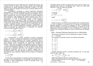 Termodinâmica – Notas de Aula 75
mencionadas sempre que se determina uma variação de entropia, não
é prático. Então, só restam duas soluções: realizar estas integrações
considerando os calores específicos constantes e iguais a um valor
médio ou calcular os integrais uma única vez e construir tabelas com os
resultados obtidos.
1 - Considerando constantes os calores específicos (resultados
aproximados): Os cálculos simplificam-se muito mas perde-se alguma
precisão. O valor do erro introduzido depende das condições. Para os
gases monoatómicos, como por exemplo o hélio, os calores específicos
são constantes e esta hipótese não introduz nenhum erro. Para os
outros gases, os calores específicos variam quase linearmente com a
temperatura e o erro é minimizado usando o calor específico
determinado para a temperatura média do intervalo. Os resultados
obtidos desta maneira são, normalmente, suficientemente precisos para
a maioria dos gases perfeitos, se o intervalo de temperaturas não fôr
superior a algumas (poucas) centenas de graus. Considerando, nas
equações acima, os calores específicos constantes e iguais ao seu valor
médio no intervalo de temperaturas, a integração dos segundos
membros destas equações conduz a:






+





=−
1
2
1
2
12
lnln
v
v
R
T
T
css médiov






−





=−
1
2
1
2
12
lnln
p
p
R
T
T
css médiop
2 – Considerando os calores específicos variáveis (resultados
exactos) - Quando a variação de temperatura numa transformação fôr
grande e os calores específicos não variarem linearmente com a
temperatura, a hipótese de considerar os calores específicos constantes
pode introduzir erros consideráveis no cálculo das variações de
entropia. Então, deve-se substituir nas equações orignais os valores de
cv e de cp pelas suas expressões em função da temperatura e efectuar
o cálculo dos respectivos integrais. Em vez de realizar estes cálculos
sempre que se pretende determinar uma variação de entropia será
conveniente realizá-los uma só vez e construir tabelas com os
resultados obtidos. Com esse objectivo escolheu-se a temperatura do
zero absoluto como referência e definiu-se uma função s0
da seguinte
maneira:
( )
∫=
T
p
T
dTTc
s
0
0
De acordo com esta definição s0
é apenas função da temperatura e o
seu valor é zero à temperatura do zero absoluto. Os valores de s0
são
calculados a várias temperaturas, a partir da equação acima, e os
Termodinâmica – Notas de Aula 76
resultados obtidos constam de tabelas para vários tipos de gases cujo
comportamento pode ser considerado ideal. Tendo em conta esta
definição, o valor do integral da equação
( )






−=− ∫
1
2
2
1
12
ln
p
p
R
T
dTTc
ss p
é dado por:
( ) 0
1
0
2
0
ss
T
dTTcT
p
−=∫
Então:






−−=−
1
20
1
0
212
ln
p
p
Rssss
Repare-se que, ao contrário do que acontecia com a energia interna
u e com a entalpia h, a entropia não é só função da temperatura;
depende também do volume e da pressão. Por isso, a entropia não
pode ser tabelada como função da temperatura. Os valores de s0
das
tabelas dão conta da variação de s com a temperatura. A variação da
entropia com a pressão é levada em conta no último termo da equação
acima.
8.11. Processo Politrópico Reversível de um Gás Perfeito
Os processos politrópicos ocorrem obedecendo a seguinte relação:
constante=n
pV
Esta equação nos permite escrever as seguintes expressões:
n
V
V
p
p






=
2
1
1
2
n
n
p
p
T
T
1
1
2
1
2
−






=
1
2
1
1
2
−






=
n
V
V
T
T
Trabalho realizado durante o processo politrópico por um gás ideal
pode ser dado, então, por
( )12
1122
21
11
TT
n
mR
n
VpVp
W −
−
=
−
−
=
válido para qualquer valor de n, exceto para n=1.
Alguns processos politrópicos típicos são apresentados a seguir:
Processo isobárico: n=0; p = constante
 