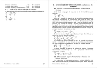 Termodinâmica – Notas de Aula 77
Processo isotérmico: n=1; T = constante
Processo isoentrópico: n=k; S = constante
Processo isocórico (isovolumétrico): n=0; V = constante
8.12. Equação da Taxa de Variação de Entropia
A taxa de variação de entropia pode ser dada pela seguinte equação:
t
S
t
Q
Tt
dS ger
δ
δ
+
δ
δ
=
δ
1
ou
ger
SQ
Tt
dS && +=
δ
∑
1
Termodinâmica – Notas de Aula 78
9. SEGUNDA LEI DA TERMODINÂMICA em Volumes de
Controle
9.1. Segunda Lei da Termodinâmica para um Volume de
Controle
Sendo dada a equação da segunda lei da termodinâmica para
sistemas:
ger
sis
S
T
Q
dt
dS
+= ∑
&
obtém-se a equação da segunda lei da termodinâmica para volumes
de controle considerando as contribuições dos fluxos de massa que
atravessam a fronteira do volume de controle. O balanço de entropia
num volume de controle estabelece que a taxa de variação total de
entropia num volume de controle é igual à soma da taxa líquida de
transporte de entropia para o volume de controle, que ocorre através
da superfície de controle, com a taxa de geração de entropia devida à
transferência de calor ao volume de controle e com taxa de geração de
entropia no volume de controle, ou seja:
∑∑∑ ++−= gerssee
VC
S
T
Q
smsm
dt
dS &
&
&&
Os termos de acumulação e geração de entropia são relativos ao
volume de controle (análise intergral):
L&&&& +++==ρ= ∫ CCBBAAVCVC
smsmsmsmsdVS
LCgerBgerAgergerger
SSSdVsS ,,,
++=ρ= ∫
A avaliação dao termo referente à taxa de geração de entropia
devida à transferência de calor através da superfície de controle deve
ser feita utilizando-se a transferência de calor por unidade de área:
dA
T
AQ
T
Qd
T
Q
Superfície
VC
∫∫∑ ==
&&&
O termo associado a geração de entropia é positivo (processos
internamente irreversíveis) ou nulo (processos internamente
reversíveis). Portanto:
∑∑∑ +−≥
T
Q
smsm
dt
dS VC
ssee
VC
&
&&
9.2. O Processo em Regime Permamente e Processo em
Regime Uniforme
Para o processo em regime permamente, a entropia específica não
varia, em qualquer ponto do volume de controle, como tempo. Portanto
 