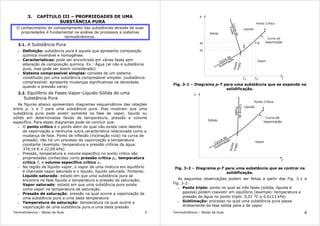 Termodinâmica – Notas de Aula 7
3. CAPÍTULO III – PROPRIEDADES DE UMA
SUBSTÂNCIA PURA
O conhecimento do comportamento das substâncias através de suas
propriedades é fundamental na análise de processos e sistemas
termodinâmicos.
3.1. A Substância Pura
• Definição: substância pura é aquela que apresenta composição
química invariável e homogênea.
• Características: pode ser encontrada em várias fases sem
alteração da composição química. Ex.: Água (ar não é substância
pura, mas pode ser assim considerado)
• Sistema compressível simples: consiste de um sistema
constituído por uma substância compressível simples. (substância
compressível: apresenta mudanças significativas na densidade
quando a pressão varia)
3.2. Equilíbrio de Fases Vapor-Líquido-Sólida de uma
Substância Pura
As figuras abaixo apresentam diagramas esquemáticos das relações
entre p, v e T para uma substância pura. Elas mostram que uma
substância pura pode existir somente na fase de vapor, líquido ou
sólido em determinadas faixas de temperatura, pressão e volume
específico. Para esses diagramas pode-se concluir que:
• O ponto crítico é o ponto além do qual não existe calor latente
de vaporização e nenhuma outra característica relacionada como a
mudança de fase. Ponto de inflexão (inclinação nula) na curva de
pressão; não há um processo de vaporização a temperatura
constante (exemplo: temperatura e pressão críticas da água:
374,14 K e 22,09 kPa)
• Pressão, temperatura e volume específico no ponto crítico são
propriedades conhecidas como pressão crítica pc, temperatura
crítica Tc e volume específico crítico vc.
• Na região de líquido-vapor, o vapor de uma mistura em equilíbrio
é chamado vapor saturado e o líquido, líquido saturado. Portanto:
Líquido saturado: estado em que uma substância pura se
encontra na fase líquida a temperatura e pressão de saturação;
Vapor saturado: estado em que uma substância pura existe
como vapor na temperatura de saturação.
• Pressão de saturação: pressão na qual ocorre a vaporização de
uma substância pura a uma dada temperatura
• Temperatura de saturação: temperatura na qual ocorre a
vaporização de uma substância pura a uma dada pressão
Termodinâmica – Notas de Aula 8
Curva de
Sublimação
Curva de
Vaporização
Curvade
Fusão
Líquido
Sólido
Vapor
Ponto Crítico
B
A
TA B
pA
T
pB
p
T
Ponto
Triplo
Fig. 3-1 – Diagrama p-T para uma substância que se expande na
solidificação.
Ponto
Triplo
Curvade
Fusão
Curva de
Sublimação
Sólido
Vapor
T
Curva de
Vaporização
Ponto Crítico
Líquido
Fig. 3-2 – Diagrama p-T para uma substância que se contrai na
solidificação.
As seguintes observações podem ser feitas a partir das Fig. 3-1 e
Fig. 3-2:
• Ponto triplo: ponto no qual as três fases (sólida, líquida e
gasosa) podem coexistir em equilíbrio (exemplo: temperatura e
pressão da água no ponto triplo: 0,01 °C e 0,6113 kPa)
• Sublimação: processo no qual uma substância pura passa
diretamente da fase sólida para a de vapor
 