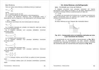 Termodinâmica – Notas de Aula 81
9.5. Eficiência
Para um motor cíclico térmico, a eficiência térmica é dada por
H
líq
térmica
Q
W
==η
sendo
Wlíq trabalho líquido do ciclo
QH calor transferido do reservatório a alta temperatura
O conceito de eficiência relaciona uma comparação entre o
desempenho real da máquina e o seu desempenho num processo ideal.
9.5.1. Turbina
A eficiência isoentrópica de uma turbina pode ser dada por
s
a
turbina
w
w
=η
wa trabalho realizado por unidade de massa de vapor que escoa
na turbina (processo real)
ws trabalho realizado num processo adiabático reversível
(processo ideal)
Compressores
a
s
adiabáticocompressor
w
w
=η
wa trabalho real (processo real)
ws trabalho realizado num processo adiabático reversível
(processo ideal)
ou,
a
t
resfriadocompressor
w
w
=η
wa trabalho real (processo real)
ws trabalho realizado num processo isotérmico reversível
(processo ideal)
Bocal
2
2
2
2
2/
2/
s
a
s
a
bocal
v
v
v
v
r
r
r
r
==η
2/2
a
v
r
energia cinética real do fluido na saída do bocal (processo
real)
2/2
s
v
r
energia cinética para um processo isoentrópico (processo
ideal)
Termodinâmica – Notas de Aula 82
10. Ciclos Motores e de Refrigeração
10.1. Introdução aos Ciclos de Potência
O trabalho envolvido num processo reversível em regime
permanente numa seção de entrada e um de saída, desprezando-se a
variações de energia cinética e potencial pode ser dado por:
∫−= vdpw
O trabalho de movimento de fronteira de um processo reversível em
regime permanente para um sistema que contém uma substância
simples compressível pode ser dado por:
∫= pdvw
As áreas relativas as duas integrais são mostradas abaixo:
p
v
1
2
Fig. 10-1 – Comparação entre os trabalhos realizados por eixo
e por movimento de fronteira.
A representação do ciclo de potência esquematizado na Fig. 10-1,
considerando que as transferências de calor ocorrem apressão
constante (sem realização de trabalho) e que tanto a turbina e a bomba
são adiabáticas pode ser representada pelo esquema da Fig. 10-2:
 