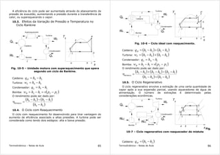 Termodinâmica – Notas de Aula 85
A eficiência do ciclo pode ser aumentada através do abaixamento da
pressão de exaustão, aumentando a pressão durante a transferência de
calor, ou superaquecendo o vapor.
10.3. Efeitos da Variação de Pressão e Temperatura no
Ciclo Rankine
T
s
3
5
Turbina
Caldeira
Bomba
Condensador
Q
W
W Q
2
4
1
a b c
e
s
s
e
Superaquecedor
1
2
3 4
5
Fig. 10-5 – Unidade motora com superaquecimento que opera
segundo um ciclo de Rankine.
Caldeira: 24 hhqH −=
Turbina: 54 hhwT −=
Condensador: 15 hhqL −=
Bomba: ( )1212 ppvhhwB −=−=
O rendimento pode ser dado por:
( ) ( )
( )24
1254
hh
hhhh
térmico
−
−−−
=η
10.4. O Ciclo com Reaquecimento
O ciclo com reaquecimento foi desenvolvido para tirar vantagem do
aumento de eficiência associado a altas pressões. A turbina pode ser
considerada como tendo dois estágios: alta e baixa pressão.
Termodinâmica – Notas de Aula 86
T
s
6
Turbina
Caldeira
Bomba
Condensador
Q
W
W Q
2
3'
1
a b c
e
s
s
e
1
2
3
4
5
6
3
5
4
6'
Fig. 10-6 – Ciclo ideal com reaquecimento.
Caldeira: ( ) ( )4523 hhhhqH −+−=
Turbina: ( ) ( )6543 hhhhwT −+−=
Condensador: 16. hhqL −=
Bomba: ( )1212 ppvhhwB −=−=
O rendimento pode ser dado por:
( ) ( ) ( )
( ) ( )6543
126543
hhhh
hhhhhh
térmico
−+−
−−−+−
=η
10.5. O Ciclo Regenerativo
O ciclo regenerativo envolve a extração de uma certa quantidade de
vapor após a sua expansão parcial, usando aquecedores de água de
alimentação. O número de extrações é determinado pelas
considerações econômicas.
T
s
7
Turbina
Caldeira
Bomba
Condensador
Q
W
W Q
2
1
a b c
e
s
s
e2
1
4
3
5
2
Bomba
We1
6 3
4
5
6
Fig.
10-7 – Ciclo regenarativo com reaquecedor de mistuta
Caldeira: ( )25 hhqH −=
 
