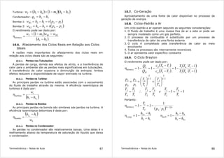 Termodinâmica – Notas de Aula 87
Turbina: ( ) ( )( )76165 1 hhmhhwT −−+−=
Condensador: 71. hhqL −=
Bomba 1: ( )12121 ppvhhwB −=−=
Bomba 2: ( )34342 ppvhhwB −=−=
O rendimento pode ser dado por:
( )
( )25
2111
hh
wwmw BBT
térmico
−
−−−
=η
10.6. Afastamento dos Ciclos Reais em Relação aos Ciclos
Ideais
A razões mais importantes do afastamento dos ciclos reais em
relação aos ciclos ideais são as seguintes:
10.6.1. Perdas nas Tubulações:
A perdas de carga, devida aos efeitos de atrito, e a tranferência de
calor para o ambiente são as perdas mais siginificativas em tubulações.
A transferência de calor ocasiona a diminuição da entropia. Ambos
efeitos reduzem a disponibilidade de vapor entrnado na turbina.
10.6.2. Perdas na Turbina:
As principais perdas na turbina estão associadas com o escoamento
do fluido de trabalho através da mesma. A eficiência isoentrópica de
turbinas é dada por:
( )s
hh
wt
turbina
43 −
=η
10.6.3. Perdas na Bomba:
As principais perdas na bomda são similares aàs perdas na turbina. A
eficiência isoentrópica debombas é dada por:
( )
b
bomba
w
hh s 12 −
=η
10.6.4. Perdas no Condensador:
As perdas no condensador são relativamente baixas. Uma delas é o
resfriamento abaixo da temperatura de saturação do líquido que deixa
o condensador.
Termodinâmica – Notas de Aula 88
10.7. Co-Geração
Aproveitamento de uma fonte de calor disponível no processo de
geração de energia.
10.8. Ciclos-Padrão a Ar
Um ciclo-padrão a ar operam segundo as seguintes considerações:
1. O fluido de trabalho é uma massa fixa de ar e este ar pode ser
sempre modelado como um gás perfeito.
2. O processo de combustão é substituído por um processo de
transferência de calor de uma fonte externa
3. O ciclo é completado pela transferência de calor ao meio
envolvente
4. Todos os processos são internamente reversíveis
5. O ar apresenta calor específico constante
10.9. O Ciclo Brayton
O rendimento pode ser dado por:
( )
( )
( )
( )1
1
111
141
141
23
14
−
−
−=
−
−
−=−=η
TTT
TTT
TTc
TTc
Q
Q
p
p
H
L
térmico
1
4
3
1
1
2
1
2
4
3
−−






=





==
k
k
k
k
T
T
T
T
p
p
p
p
11
1
4
2
3
1
4
2
3
1
2
4
3
−=−=∴=
T
T
T
T
e
T
T
T
T
T
T
T
T
Portanto:
( )( ) kktérmico
ppT
T
1
122
1 1
11 −
−=−=η
12
12
1
hh
hh s
comp
−
−
−=η
s
turb
hh
hh
43
43
1
−
−
−=η
 