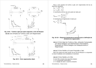 Termodinâmica – Notas de Aula 89
Compressor
Câmara de
combustão
Turbina
WT
combustível
32
1
p
v
4
Trocador de
Calor
Turbina
TW
Trocador de
Calor
T
s
3'
3''
2'
2
1
4
3
p = c o n s t a n
t
e
p = c o n s
t
a
n
t
e
s
=
c
o
n
s
t
a
n t e
s=constan
t
e
Compressor
Fig. 10-8 – Turbina a gás que opera segundo o ciclo de Brayton
10.10. Ciclo Simples de Turbina a Gás com Regenerador
Compressor
Câmara de
combustão
Turbina
WT
combustível
32
1
p
v
4
T
s
3'
x2'
2
1
4
3
s
=
c
o
n
s
t
a
n
t e
s=constan
t
e
1
y
2 x 3
4
x
y y
Fig. 10-9 – Ciclo regenerativo ideal.
Termodinâmica – Notas de Aula 90
Para o ciclo simples de turbina a gás com regenerados tem-se as
seguintes equações:
( )xpH TTcq −= 3
( )43 TTcw pt −=
O rendimento térmico do ciclo pode ser dado por:
( )
k
k
térmico
p
p
T
T
1
1
2
3
1
1
−






−=η
O rendimento do regenerador é dado por:
2'
2
TT
TT
x
x
reg
−
−
=η
sendo
1
2
x
y'
4
3
x'
y
Fig. 10-10 – Diagrama temperatura-entropia para a definição de
eficiência do regenerador.
10.11. O Ciclo Ideal da Turbina a Gás, utilizando Compressão
em Vários Estágios com Resfriamento Intermediário,
Expansão em Vários Estágios com Reaquecimento e
Regenerador
10.12. O Ciclo Padrão a Ar para Propulsão a Jato
Este ciclo opera de modo similar ao do ciclo de Brayton e a expansão
no bocal modelada como adiabática e reversível.
10.13. O Ciclo Padrão a Ar Otto
O ciclo Otto consiste das seguintes etapas:
1 2 compressão isoentrópica
2 3 adição de calor a volume constante
 