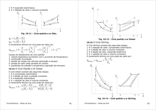 Termodinâmica – Notas de Aula 91
3 4 expansão isoentrópica
4 1 rejeição de calor a volume constante
3
2
p
v
1
T
s
4 2
4
1
3
s
=
c
o
n
s t a n t e
s = c o n s t a n t e
v = c o n s t a n
t e
v = c o n s t a n t e
Fig. 10-11 – Ciclo-padrão a ar Otto.
( )14 TTcq vL −=
( )23 TTcq vH −=
O rendimento térmico do ciclo pode ser dado por:
k
v
kk
térmico r
V
V
V
V
T
T −
−−
−=





−=





−=−=η
1
1
3
4
1
2
1
2
1
1111
Causas do afastamento do ciclo-padrão:
1. calores específicos aumentam com o aumento da temperatura
2. combustão incompleta
3. perdas de cargas nas válvulas (admissão e escape)
4. perdas de calor pelas paredes do cilindro
5. gradientes de pressão e temperatura (geração de entropia)
10.14. O Ciclo Padrão a Ar Diesel
O ciclo Diesel consiste das seguintes etapas:
1 2 compressão isoentrópica
2 3 adição de calor a pressão constante
3 4 expansão isoentrópica
4 1 rejeição de calor a volume constante
O rendimento térmico do ciclo pode ser dado por:
( )
( )
( )
( )1
1
11
232
141
23
14
−
−
−=
−
−
−=η
TTkT
TTT
TTc
TTc
p
v
térmico
Termodinâmica – Notas de Aula 92
32
p
v
1
T
s
4
2
4
1
3
v = c o n s t a n
t e
4'
3'
3''
2'
v = c o n s t a n
t e
v = c o n s t a n
t e
p = c o n s t a n t e
3'
4'
3''
a b c
Fig. 10-12 – Ciclo padrão a ar Diesel
10.15. O Ciclo Stirling
O ciclo Stirling consiste das seguintes etapas:
1 2 rejeição de calor; compressão isoentrópica
2 3 adição de calor a volume constante
3 4 adição de calor, expansão isotérmica
4 1 rejeição de calor a volume constante
O rendimento térmico do ciclo pode ser dado por:
H
LH
Carnottérmico
T
TT −
=η=η
2
p
v
1
T
s
4
2
4
1
v
=
c
o
n
s
tante
3
v
=
c
o
n
s
t
a
n
t
e
3
a b c
T
=
c
o
n
s
t
a
n
t
e
T
=
c
o
n
s
t
a
n
t
e
Fig. 10-13 – Ciclo padrão a ar Stirling.
 