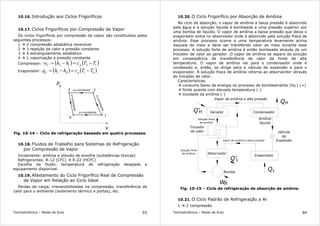 Termodinâmica – Notas de Aula 93
10.16. Introdução aos Ciclos Frigoríficos
10.17. Ciclos Frigoríficos por Compressão de Vapor
Os ciclos frigoríficos por compressão de vapor são constituídos pelos
seguintes processos:
1 2 compressão adiabática reversível
2 3 rejeição de calor a pressão constante
3 4 estrangulamento adiabático
4 1 vaporização a pressão constante
Compressor: ( ) ( )1212 TTchhw pC −=−=
Evaporador: ( ) ( )4141 TTchhq pL −=−=
3 2
p
v
1
4
p=constante
p=constante
s=constante
s=constante
Fig. 10-14 – Ciclo de refrigeração baseado em quatro processos.
10.18. Fluidos de Trabalho para Sistemas de Refrigeração
por Compressão de Vapor
Incialmente: amônia e dióxido de enxofre (substâncias tóxicas)
Refrigerantes: R-12 (CFC) R-22 (HCFC)
Escolha da fluido: temperatura de refrigeração desejada e
equipamento disponível.
10.19. Afastamento do Ciclo Frigorífico Real de Compressão
de Vapor em Relação ao Ciclo Ideal
Perdas de carga, irreversibilidades na compressão, transferência de
calor para o ambiente (isolamento térmico e portas), etc.
Termodinâmica – Notas de Aula 94
10.20. O Ciclo Frigorífico por Absorção de Amônia
No ciclo de absorção, o vapor de amônia a baiza pressão é absorvido
pela água e a solução líquida é bombeada a uma pressão superior por
uma bomba de líquido. O vapor de amônia a baixa pressão que deixa o
evaporador entra no absorvedor onde é absorvido pela solução fraca de
amônia. Esse processo ocorre a uma temperatura levemente acima
daquela do meio e deve ser transferido calor ao meio durante esse
processo. A solução forte de amônia é então bombeada através de um
trocador de calor ao gerador. O vapor de amônia se separa da solução
em conseqüência da transferência de calor da fonte de alta
temperatura. O vapor de amônia vai para o condensador onde é
condesado e, então, se dirige para a válvula de expansão e para o
evaporador. A solução fraca de amônia retorna ao absorverdor através
do trocador de calor.
Características:
consumo baixo de energia no processo de bombeamento (líq.) (+)
fonte quente com elevada temperatura (-)
toxidade da amônia (-)
Trocador
de calor
Bomba
Q'
W
Q
H
L
B
Gerador Condensador
Absorvedor
Evaporador
Válvula
de
Expansão
Amônia
líquida
Vapor de amônia a alta pressão
Solução fraca
de amônia
Solução forte
de amônia
QH
Q'L
Vapor de amônia a baixa pressão
Fig. 10-15 – Ciclo de refrigeração de absorção de amônia.
10.21. O Ciclo Padrão de Refrigeração a Ar
1 2 compressão
 