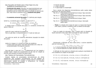 Termodinâmica – Notas de Aula 13
3.4. Equações de Estado para a Fase Vapor de uma
Substância Compressível Pura
• Constantes dos gases: Descobriu-se experimentalmente que,
para gases a baixa massa específica, o comportamento p-v-T
aproxima-se de um limite finito quando a pressão se aproxima de
zero. Este limite é conhecido como a constante dos gases:






=
→ T
pV
R
p 0
lim
• A constante universal dos gases R é definida pela relação:
2
32 ORR =
sendo RO2 a constante para o oxigênio. O valor de R é
Kkmol
kJ
Kkmol
mkN
Kkmol
mN
R 3145.83145.85.8314 ===
A relação entre a constante dos gases e a constante universal dos
gases é dada por
M
R
R =
sendo M o peso molecular da substância.
Para um gás ideal, o comportamento p-v-T pode ser dado por
1=
RT
pV
que pode ser escrito de maneiras alternativas (equação de estado
dos gases)
TRnpV =
mRTpV =
sendo m a massa e n o número de moles da substância.
• A razão pV/RT para gases reais está relacionada com o fator de
compressibilidade Z da seguinte maneira
RT
pV
Z =
Para gás ideal, o valor de Z 1. O afastamento de Z em relação a
unidade mede o desvio de corpotamento do gás real em relação ao
previsto pela equação de estado dos gases ideais.
3.5. Tabelas de Propriedades Termodinâmicas
Existem tabelas de propriedades termodinâmicas de várias
substâncias. Elas consistem, principalmente, de uma listagem de
valores do volume específico, entalpia, energia interna e entropia para
determinados valores de pressão e temperatura. As notações
comumente usadas são as seguintes:
Termodinâmica – Notas de Aula 14
l líquido saturado
v vapor saturado
lv vaporização ou evaporação
Para o estudo dos diagramas termodinâmicos serão usados dados
disponíveis nas seguintes tabelas:
Tab. B.1.2 – Propriedades termodinâmicas da água. Água saturada.
Valores em função de T
Tab. B.1.3 – Propriedades termodinâmicas da água. Água saturada.
Valores em função de p
Tab. B.1.4 – Propriedades termodinâmicas da água. Vapor
superaquecido.
Tab. B.1.5 – Propriedades termodinâmicas da água. Saturação
sólido-vapor.
• Título: é a relação entre massa de vapor e a massa total (líquido
mais vapor), quando a substância está no estado de saturação.
vapliq
vap
mm
m
x
+
=
Como na região de saturação, todo o líquido está na situação de
líquido saturado e todo vapor está na situação de vapor saturado:
vapvapvapliqliqliq vmVvmV == e
m
V
m
V
m
V
v
vapliq
+==
vap
vap
liq
liq
v
m
m
v
m
m
v +=
Introduzindo a definição de título dada acima, o volume específico
pode ser calculado por:
)()()1( liqvapliqvapliq vvxvvxvxv −+=+−=
vliq volume específico do líquido saturado [m³/kg]
vvap volume específico do vapor saturado [m³/kg]
A definição de título pode ser utilizada para qualquer propriedade de
uma substância na região de saturação:
U = Ul + Uv u=(1-x)ul+xuv u=ul+xulv ul=uv-ul x=(u-ul)/(uv-ul)
H = Hl + Hv h=(1-x)hl+xhv h=hl+xhlv hl=hv-hl x=(h-hl)/(hv-hl)
S = Sl + Sv s=(1-x)sl+xsv s=sl+xslv sl=sv-sl x=(s-sl)/(sv-sl)
 
