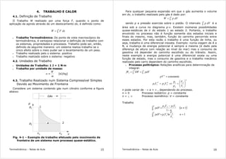 Termodinâmica – Notas de Aula 15
4. TRABALHO E CALOR
4.1. Definição de Trabalho
O Trabalho W realizado por uma força F, quando o ponto de
aplicação da agindo através de um deslocamento dx, é definido como:
∫=
2
1
dxFW
• Trabalho Termodinâmico: Do ponto de vista macroscópico da
termodinâmica, é vantajoso relacionar a definição de trabalho com
os sistemas, propriedades e processos. Trabalho pode ser, então,
definido da seguinte maneira: um sistema realiza trabalho se o
único efeito sobre o meio puder ser o levantamento de um peso.
• Trabalho realizado pelo o sistema: positivo
• Trabalho realizado sobre o sistema: negativo
4.2. Unidades de Trabalho
• Unidades de Trabalho: 1 J = 1 N·m
• Trabalho por unidade de massa:
m
W
w ≡ [kJ/kg]
4.3. Trabalho Realizado num Sistema Compressível Simples
Devido ao Movimento de Fronteira
Considere um sistema contendo gás num cilindro conforme a figura
abaixo:
p
v
Linha de
Vapor saturado
p
p
1
2
v1 v2
Gás
A
1
2
Fig. 4-1 – Exemplo de trabalho efetuado pelo movimento de
fronteira de um sistema num processo quase-estático.
Termodinâmica – Notas de Aula 16
Para qualquer pequena expansão em que o gás aumenta o volume
em dv, o trabalho realizado pelo gás é dado por:
∫=
2
1
dVpW
sendo p a pressão exercida sobre o pistão. O intervalo ∫
2
1
dVp é a
área sob a curva no diagrama p-v. Existem inúmeras possibilidades
quase-estáticas de ir do estado 1 ao estado 2. Portanto, o trabalho
envolvido no processo não é função somente dos estados iniciais e
finais do mesmo, mas, também, função do caminho percorrido entre
esses estados. Por esta razão o trabalho é uma função de linha, ou
seja, trabalho é uma diferencial inexata. Exemplo: numa viagem de A a
B, a mudança de energia potencial é sempre a mesma (é dado pela
diferença de altura com relação ao nível do mar) mas o consumo de
gasolina irá depender do caminho escolhido ou do trânsito. Assim,
neste exemplo a energia potencial é uma diferencial exata ou uma
função de estado, mas o consumo de gasolina e o trabalho mecânico
realizado pelo carro dependem do caminho escolhido.
• Processo politrópico: Relações analíticas para determinação da
integral:
∫∫ =δ=
2
1
2
121 pdVWW
constante=n
pV
n
nn
V
V
p
p
VpVp 





=⇒=
1
2
2
1
2211
n pode variar de - ∞ a + ∞ , dependendo do processo.
n = 0 Processo isobárico: p = constante
n = + ∞ Processo isométrico: V = constante
Trabalho
( )
∫
∫
==
≠
−
−
=
2
1
1
2
11
2
1
1122
1ln
1
1
n
V
V
VppdV
n
n
VpVp
pdV
 