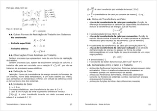 Termodinâmica – Notas de Aula 17
Para gás ideal, tem-se:
1ln
1
1
)(
2
1
1
2
2
1
12
222
111
1
2
1
1
1
2
1
2
==
≠
−
−
=
=
=
=
=






=





=
∫
∫
−
−
n
V
V
mRTpdV
n
n
TTmR
pdV
mRTVp
mRTVp
mRTpV
RTpv
V
V
p
p
T
T
n
n
n
Para n=1 tem-se
constante=pV
4.4. Outras Formas de Realização de Trabalho em Sistemas
• Fio tensionado:
∫−=
2
121 dlTW
• Película superficial:
∫−=
2
121 dAIW
• Trabalho elétrico
∫−=
2
121 dtEiW
4.5. Observações Finais Relativas ao Trabalho
Existem processos que apresentam mais de uma forma de realização
de trabalho.
Existem processos que, apesar de envolverem variação de volume, o
trabalho não pode ser calculado com a relação ∫=
2
1
dVpW , por não se
tratarem de processos quase-estáticos.
4.6. Definição de Calor
Definição: Forma de transferência de energia através da fronteira de
um sistema, numa dada temperatura, a um outro sistema (ou meio),
que apresenta um temperatura inferior, em virtude da diferença entre
as temperaturas dos dois sistemas.
4.7. Unidades de Calor
1 J = 1 N·m
Processos adiabáticos: sem transferência de calor Q = 0
O calor é uma função de linha e apresenta diferencial inexata.
21
2
1
QQ=δ∫ calor transferido durante um dado processo entre o
estado 1 e o estado 2. [ J ]
Termodinâmica – Notas de Aula 18
dt
Q
Q
δ
≡& calor transferido por unidade de tempo [ J/s ].
m
Q
q ≡ transferência de calor por unidade de massa [ J / kg ].
4.8. Modos de Transferência de Calor
• A taxa de transferência de calor por condução é função da
diferença de temperatura e também da capacidade da substância
realizar a transferência de energia: (Lei de Fourier)
dx
dT
kAQ −=&
k condutividade térmica [W/m·K]
• A taxa de transferência de calor por conveccão é função do
contato térmico entre a superfície e o meio que escoa e, portanto,
influenciado pela natureza do escoamento: (Lei de Newton)
ThAQ ∆=&
h coeficiente de transferência de calor por conveção [W/m²·K]
• A taxa de transferência de calor por radiação se dá através
da transmissão de energia no espaço na forma de ondas
eletromagnéticas e é uma fração da taxa de emissão de um corpo
negro perfeito:
4
sATQ εσ=&
ε emissividade [-]
σ constante de Stefan Boltzmann [5,6697x10-8
W/m² K4
]
4.9. Comparação entre o Calor e o Trabalho
• Ambos são fenômenos transientes. Sistemas jamais possuem calor
ou trabalho. Calor e trabalho simplesmente atravessam as
fronteiras quando um sistema muda de estado
• Ambos são fenômenos de fronteira. Ambos são observados
somente na fronteira de sistemas e ambos representam energia
atravessando fronteiras.
• Ambos são funções de linha e tem diferenciais inexatas
 