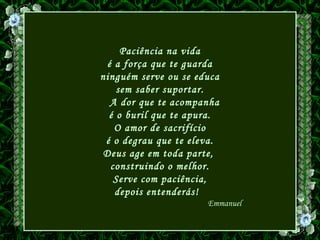 Paciência na vida
é a força que te guarda
ninguém serve ou se educa
sem saber suportar.
A dor que te acompanha
é o buril que te apura.
O amor de sacrifício
é o degrau que te eleva.
Deus age em toda parte,
construindo o melhor.
Serve com paciência,
depois entenderás!
Emmanuel
 