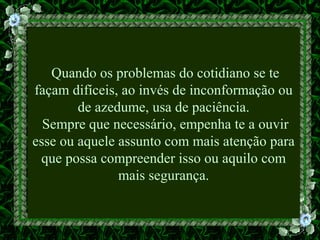 Quando os problemas do cotidiano se te
façam difíceis, ao invés de inconformação ou
de azedume, usa de paciência.
Sempre que necessário, empenha te a ouvir
esse ou aquele assunto com mais atenção para
que possa compreender isso ou aquilo com
mais segurança.
 