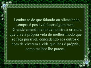 Lembra te de que falando ou silenciando,
sempre é possível fazer algum bem.
Grande entendimento demonstra a criatura
que vive a própria vida do melhor modo que
se faça possível, concedendo aos outros o
dom de viverem a vida que lhes é própria,
como melhor lhe pareça.
 