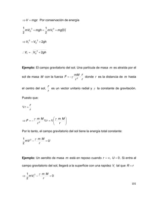 101
mgzV  Por conservación de energía
 
ghVV
ghVV
mgmVmghmV
Of
Of
fO
2
2
0
2
1
2
1
2
22
22



Ejemplo: El campo gravitatorio del sol. Una partícula de masa m es atraída por el
sol de masa M con la fuerza
r
r
r
mM
F

 2
 donde r es la distancia de m hasta
el centro del sol,
r
r

es un vector unitario radial y  la constante de gravitación.
Puesto que:








r
Mm
r
r
Mm
F
r
r
r

2


Por lo tanto, el campo gravitatorio del sol tiene la energía total constante:
U
r
Mm
mV 
2
2
1
Ejemplo: Un aerolito de masa m está en reposo cuando 0,  Ur . Si entra al
campo gravitatorio del sol, llegará a la superficie con una rapidez iV tal que rR 
0
2
1 2
1 
r
Mm
mV

 