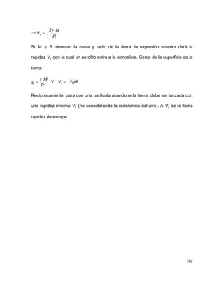 102
R
M
V
2
1 
Si M y R denotan la masa y radio de la tierra, la expresión anterior dará la
rapidez 1V con la cual un aerolito entra a la atmosfera. Cerca de la superficie de la
tierra:
2
R
M
g

 Y gRV 21 
Recíprocamente, para que una partícula abandone la tierra, debe ser lanzada con
una rapidez mínima 1V (no considerando la resistencia del aire). A iV se le llama
rapidez de escape.
 