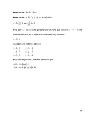 17
Observación: abba


Observación: si ia ˆ

y jb ˆ

por la definición
nnsenjiji ˆˆ
2
ˆˆˆˆ 







Pero como kˆ es un vector perpendicular al plano que contiene a iˆ y jˆ con la
dirección indicada por la regla de la mano derecha y entonces:
kji ˆˆˆ 
Análogamente podemos obtener:
jik
ikj
kji
ˆˆˆ
ˆˆˆ
ˆˆˆ



jki
ijk
kij
ˆˆˆ
ˆˆˆ
ˆˆˆ



Productos especiales.- podemos demostrar que
   
     baccabcba
cbacba




 