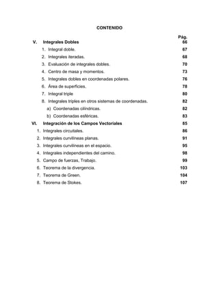 CONTENIDO
Pág.
V. Integrales Dobles
1. Integral doble.
2. Integrales iteradas.
3. Evaluación de integrales dobles.
4. Centro de masa y momentos.
5. Integrales dobles en coordenadas polares.
6. Área de superficies.
7. Integral triple
8. Integrales triples en otros sistemas de coordenadas.
a) Coordenadas cilíndricas.
b) Coordenadas esféricas.
66
67
68
70
73
76
78
80
82
82
83
VI. Integración de los Campos Vectoriales
1. Integrales circuitales.
2. Integrales curvilíneas planas.
3. Integrales curvilíneas en el espacio.
4. Integrales independientes del camino.
5. Campo de fuerzas, Trabajo.
6. Teorema de la divergencia.
7. Teorema de Green.
8. Teorema de Stokes.
85
86
91
95
98
99
103
104
107
 