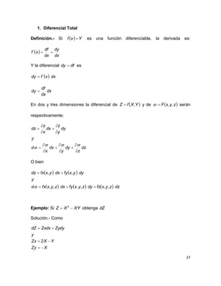 37
1. Diferencial Total
Definición.- Si   Yxf  es una función diferenciable, la derivada es:
 
dx
dy
dx
df
xf ´
Y la diferencial dfdy  es
  dxxfdy ´
dx
dx
df
dy 
En dos y tres dimensiones la diferencial de  YXfZ , y de  zyxF ,, serán
respectivamente:
dz
z
dy
y
dx
x
d
y
dy
y
z
dx
x
z
dz

















O bien
   
      dzzyxfzdyzyxfydxzyxfxd
y
dyyxfydxyxfxdz
,,,,,,
,,



Ejemplo: Si XYXZ  2
obtenga dZ
Solución.- Como
XZy
YXZx
y
ZydyZxdxdZ



2
 