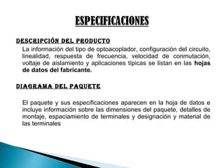Descripción Del proDucto
La información del tipo de optoacoplador, configuración del circuito,
linealidad, respuesta de frecuencia, velocidad de conmutación,
voltaje de aislamiento y aplicaciones típicas se listan en las hojas
de datos del fabricante.
DiAGrAMA Del pAQuete
El paquete y sus especificaciones aparecen en la hoja de datos e
incluye información sobre las dimensiones del paquete, detalles de
montaje, espaciamiento de terminales y designación y material de
las terminales
 