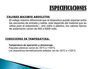 VAlores MAXiMos ABsolutos.
El voltaje máximo diferencial que el dispositivo puede soportar entre
las secciones de entrada y salida, este depende del material que se
utiliza para el aislamiento – aire vidrio o plástico, los valores típicos
de aislamiento varían de 500 a 6000 volts.
conDiciones De teMperAturA.
Temperatura de operación y almacenaje.
Paquetes plásticos varían de -55°C a +100°C.
Los dispositivos herméticamente sellados van de -55°C a +125°C.
 