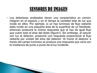  Los detectores analizados tienen una característica en común:
integran en el espacio y en el tiempo la cantidad total de luz que
incide en ellos. Por ejemplo, si un haz luminoso de flujo radiante
dado incide en una pequeña área de la superficie de un fotodiodo,
entonces producirá la misma respuesta que el haz de igual flujo
que cubre toda el área del diodo (figura1). Sin embargo, al saturar
con luz el detector, producirá una respuesta proporcional al flujo
radiante por unidad del área del detector. Al mover el detector a
través del campo luminoso se produce una respuesta que varía con
la irradiancia de punto a punto de la luz incidente.
 
