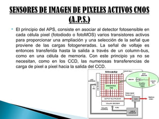  El principio del APS, consiste en asociar al detector fotosensible en
cada célula pixel (fotodiodo o fotoMOS) varios transistores activos
para proporcionar una ampliación y una selección de la señal que
proviene de las cargas fotogeneradas. La señal de voltaje es
entonces transferida hasta la salida a través de un column-bus,
como en una célula de memoria. Con este principio ya no se
necesitan, como en los CCD, las numerosas transferencias de
carga de pixel a pixel hacia la salida del CCD.
 
